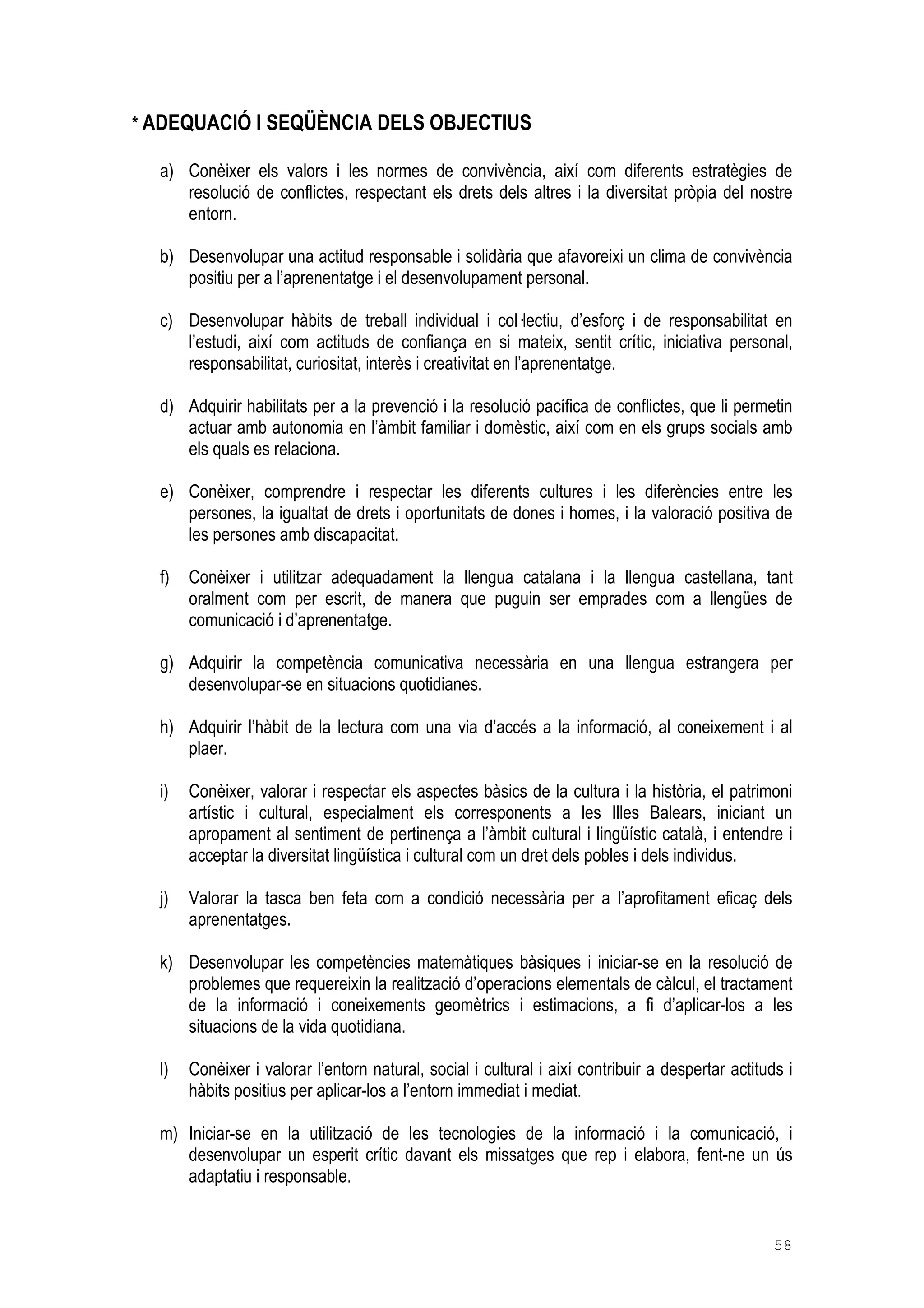 58
* ADEQUACIÓ I SEQÜÈNCIA DELS OBJECTIUS
a) Conèixer els valors i les normes de convivència, així com diferents estratègies de
resolució de conflictes, respectant els drets dels altres i la diversitat pròpia del nostre
entorn.
b) Desenvolupar una actitud responsable i solidària que afavoreixi un clima de convivència
positiu per a l’aprenentatge i el desenvolupament personal.
c) Desenvolupar hàbits de treball individual i col lectiu, d’esforç i de responsabilitat en
l’estudi, així com actituds de confiança en si mateix, sentit crític, iniciativa personal,
responsabilitat, curiositat, interès i creativitat en l’aprenentatge.
d) Adquirir habilitats per a la prevenció i la resolució pacífica de conflictes, que li permetin
actuar amb autonomia en l’àmbit familiar i domèstic, així com en els grups socials amb
els quals es relaciona.
e) Conèixer, comprendre i respectar les diferents cultures i les diferències entre les
persones, la igualtat de drets i oportunitats de dones i homes, i la valoració positiva de
les persones amb discapacitat.
f) Conèixer i utilitzar adequadament la llengua catalana i la llengua castellana, tant
oralment com per escrit, de manera que puguin ser emprades com a llengües de
comunicació i d’aprenentatge.
g) Adquirir la competència comunicativa necessària en una llengua estrangera per
desenvolupar-se en situacions quotidianes.
h) Adquirir l’hàbit de la lectura com una via d’accés a la informació, al coneixement i al
plaer.
i) Conèixer, valorar i respectar els aspectes bàsics de la cultura i la història, el patrimoni
artístic i cultural, especialment els corresponents a les Illes Balears, iniciant un
apropament al sentiment de pertinença a l’àmbit cultural i lingüístic català, i entendre i
acceptar la diversitat lingüística i cultural com un dret dels pobles i dels individus.
j) Valorar la tasca ben feta com a condició necessària per a l’aprofitament eficaç dels
aprenentatges.
k) Desenvolupar les competències matemàtiques bàsiques i iniciar-se en la resolució de
problemes que requereixin la realització d’operacions elementals de càlcul, el tractament
de la informació i coneixements geomètrics i estimacions, a fi d’aplicar-los a les
situacions de la vida quotidiana.
l) Conèixer i valorar l’entorn natural, social i cultural i així contribuir a despertar actituds i
hàbits positius per aplicar-los a l’entorn immediat i mediat.
m) Iniciar-se en la utilització de les tecnologies de la informació i la comunicació, i
desenvolupar un esperit crític davant els missatges que rep i elabora, fent-ne un ús
adaptatiu i responsable.
 