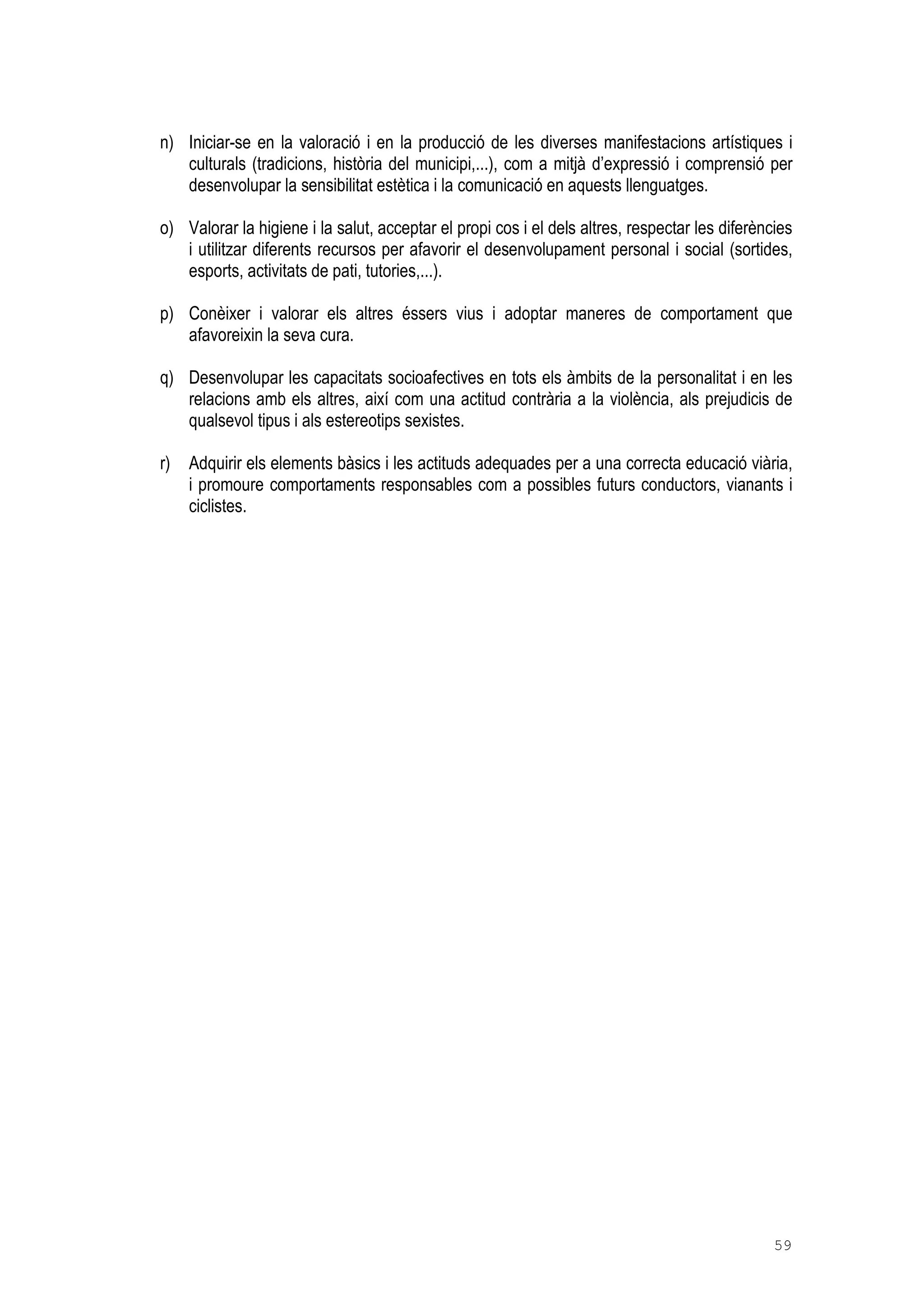 59
n) Iniciar-se en la valoració i en la producció de les diverses manifestacions artístiques i
culturals (tradicions, història del municipi,...), com a mitjà d’expressió i comprensió per
desenvolupar la sensibilitat estètica i la comunicació en aquests llenguatges.
o) Valorar la higiene i la salut, acceptar el propi cos i el dels altres, respectar les diferències
i utilitzar diferents recursos per afavorir el desenvolupament personal i social (sortides,
esports, activitats de pati, tutories,...).
p) Conèixer i valorar els altres éssers vius i adoptar maneres de comportament que
afavoreixin la seva cura.
q) Desenvolupar les capacitats socioafectives en tots els àmbits de la personalitat i en les
relacions amb els altres, així com una actitud contrària a la violència, als prejudicis de
qualsevol tipus i als estereotips sexistes.
r) Adquirir els elements bàsics i les actituds adequades per a una correcta educació viària,
i promoure comportaments responsables com a possibles futurs conductors, vianants i
ciclistes.
 