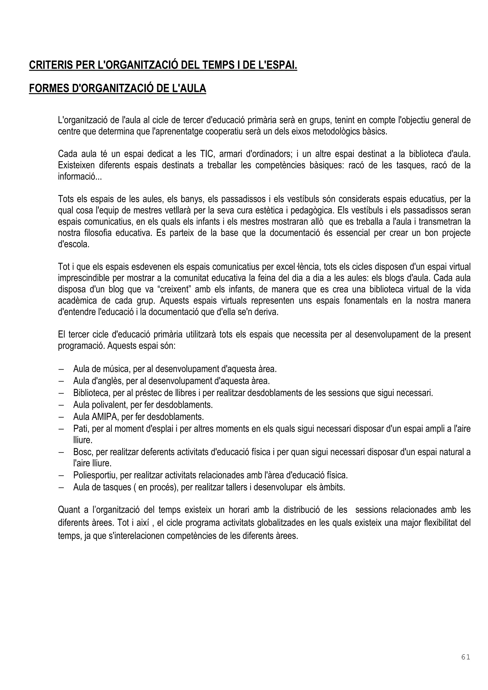 61
CRITERIS PER L'ORGANITZACIÓ DEL TEMPS I DE L'ESPAI.
FORMES D'ORGANITZACIÓ DE L'AULA
L'organització de l'aula al cicle de tercer d'educació primària serà en grups, tenint en compte l'objectiu general de
centre que determina que l'aprenentatge cooperatiu serà un dels eixos metodològics bàsics.
Cada aula té un espai dedicat a les TIC, armari d'ordinadors; i un altre espai destinat a la biblioteca d'aula.
Existeixen diferents espais destinats a treballar les competències bàsiques: racó de les tasques, racó de la
informació...
Tots els espais de les aules, els banys, els passadissos i els vestíbuls són considerats espais educatius, per la
qual cosa l'equip de mestres vetllarà per la seva cura estètica i pedagògica. Els vestíbuls i els passadissos seran
espais comunicatius, en els quals els infants i els mestres mostraran allò que es treballa a l'aula i transmetran la
nostra filosofia educativa. Es parteix de la base que la documentació és essencial per crear un bon projecte
d'escola.
Tot i que els espais esdevenen els espais comunicatius per excel lència, tots els cicles disposen d'un espai virtual
imprescindible per mostrar a la comunitat educativa la feina del dia a dia a les aules: els blogs d'aula. Cada aula
disposa d'un blog que va “creixent” amb els infants, de manera que es crea una biblioteca virtual de la vida
acadèmica de cada grup. Aquests espais virtuals representen uns espais fonamentals en la nostra manera
d'entendre l'educació i la documentació que d'ella se'n deriva.
El tercer cicle d'educació primària utilitzarà tots els espais que necessita per al desenvolupament de la present
programació. Aquests espai són:
− Aula de música, per al desenvolupament d'aquesta àrea.
− Aula d'anglès, per al desenvolupament d'aquesta àrea.
− Biblioteca, per al préstec de llibres i per realitzar desdoblaments de les sessions que sigui necessari.
− Aula polivalent, per fer desdoblaments.
− Aula AMIPA, per fer desdoblaments.
− Pati, per al moment d'esplai i per altres moments en els quals sigui necessari disposar d'un espai ampli a l'aire
lliure.
− Bosc, per realitzar deferents activitats d'educació física i per quan sigui necessari disposar d'un espai natural a
l'aire lliure.
− Poliesportiu, per realitzar activitats relacionades amb l'àrea d'educació física.
− Aula de tasques ( en procés), per realitzar tallers i desenvolupar els àmbits.
Quant a l’organització del temps existeix un horari amb la distribució de les sessions relacionades amb les
diferents àrees. Tot i així , el cicle programa activitats globalitzades en les quals existeix una major flexibilitat del
temps, ja que s'interelacionen competències de les diferents àrees.
 
