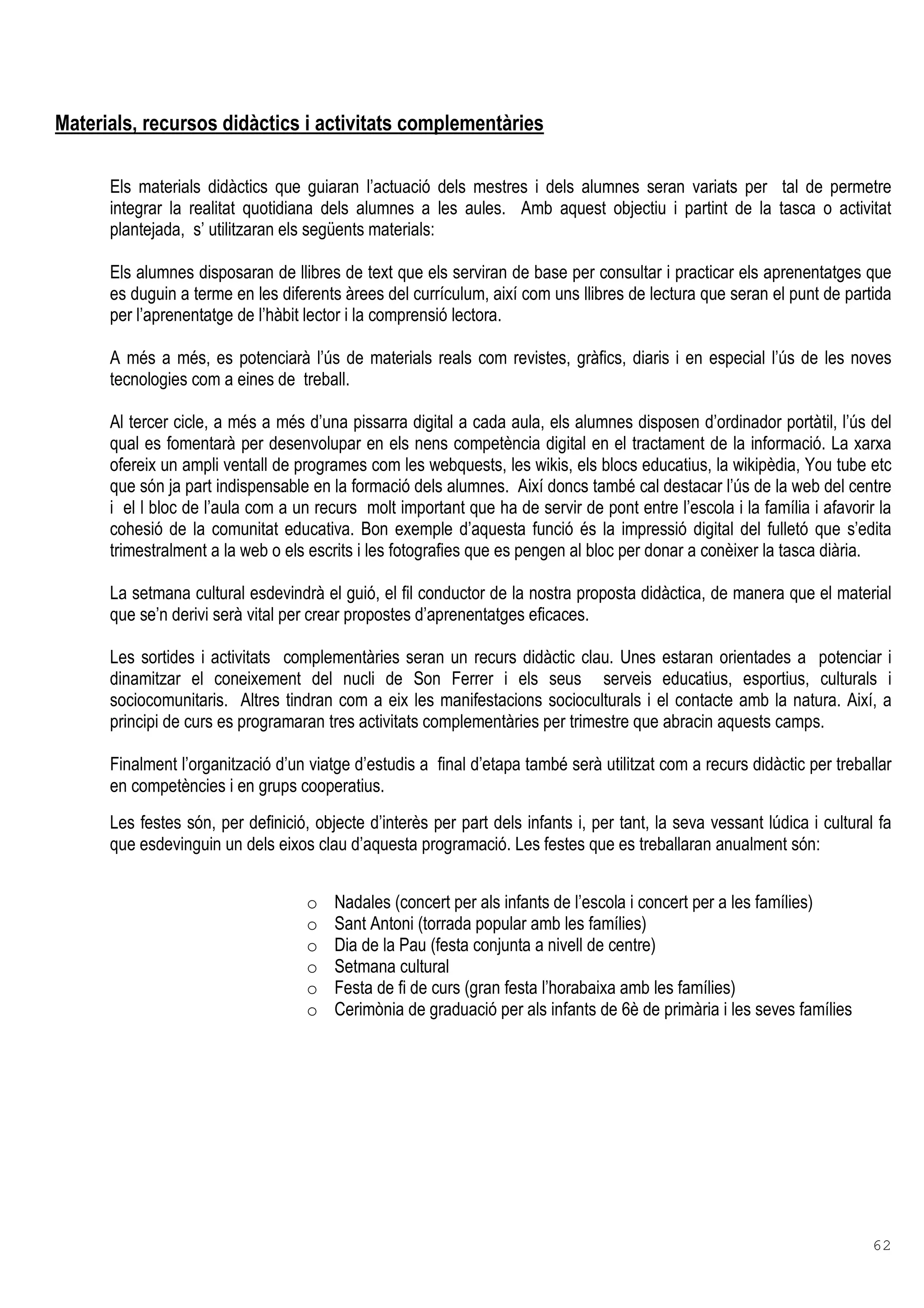 62
Materials, recursos didàctics i activitats complementàries
Els materials didàctics que guiaran l’actuació dels mestres i dels alumnes seran variats per tal de permetre
integrar la realitat quotidiana dels alumnes a les aules. Amb aquest objectiu i partint de la tasca o activitat
plantejada, s’ utilitzaran els següents materials:
Els alumnes disposaran de llibres de text que els serviran de base per consultar i practicar els aprenentatges que
es duguin a terme en les diferents àrees del currículum, així com uns llibres de lectura que seran el punt de partida
per l’aprenentatge de l’hàbit lector i la comprensió lectora.
A més a més, es potenciarà l’ús de materials reals com revistes, gràfics, diaris i en especial l’ús de les noves
tecnologies com a eines de treball.
Al tercer cicle, a més a més d’una pissarra digital a cada aula, els alumnes disposen d’ordinador portàtil, l’ús del
qual es fomentarà per desenvolupar en els nens competència digital en el tractament de la informació. La xarxa
ofereix un ampli ventall de programes com les webquests, les wikis, els blocs educatius, la wikipèdia, You tube etc
que són ja part indispensable en la formació dels alumnes. Així doncs també cal destacar l’ús de la web del centre
i el l bloc de l’aula com a un recurs molt important que ha de servir de pont entre l’escola i la família i afavorir la
cohesió de la comunitat educativa. Bon exemple d’aquesta funció és la impressió digital del fulletó que s’edita
trimestralment a la web o els escrits i les fotografies que es pengen al bloc per donar a conèixer la tasca diària.
La setmana cultural esdevindrà el guió, el fil conductor de la nostra proposta didàctica, de manera que el material
que se’n derivi serà vital per crear propostes d’aprenentatges eficaces.
Les sortides i activitats complementàries seran un recurs didàctic clau. Unes estaran orientades a potenciar i
dinamitzar el coneixement del nucli de Son Ferrer i els seus serveis educatius, esportius, culturals i
sociocomunitaris. Altres tindran com a eix les manifestacions socioculturals i el contacte amb la natura. Així, a
principi de curs es programaran tres activitats complementàries per trimestre que abracin aquests camps.
Finalment l’organització d’un viatge d’estudis a final d’etapa també serà utilitzat com a recurs didàctic per treballar
en competències i en grups cooperatius.
Les festes són, per definició, objecte d’interès per part dels infants i, per tant, la seva vessant lúdica i cultural fa
que esdevinguin un dels eixos clau d’aquesta programació. Les festes que es treballaran anualment són:
o Nadales (concert per als infants de l’escola i concert per a les famílies)
o Sant Antoni (torrada popular amb les famílies)
o Dia de la Pau (festa conjunta a nivell de centre)
o Setmana cultural
o Festa de fi de curs (gran festa l’horabaixa amb les famílies)
o Cerimònia de graduació per als infants de 6è de primària i les seves famílies
 