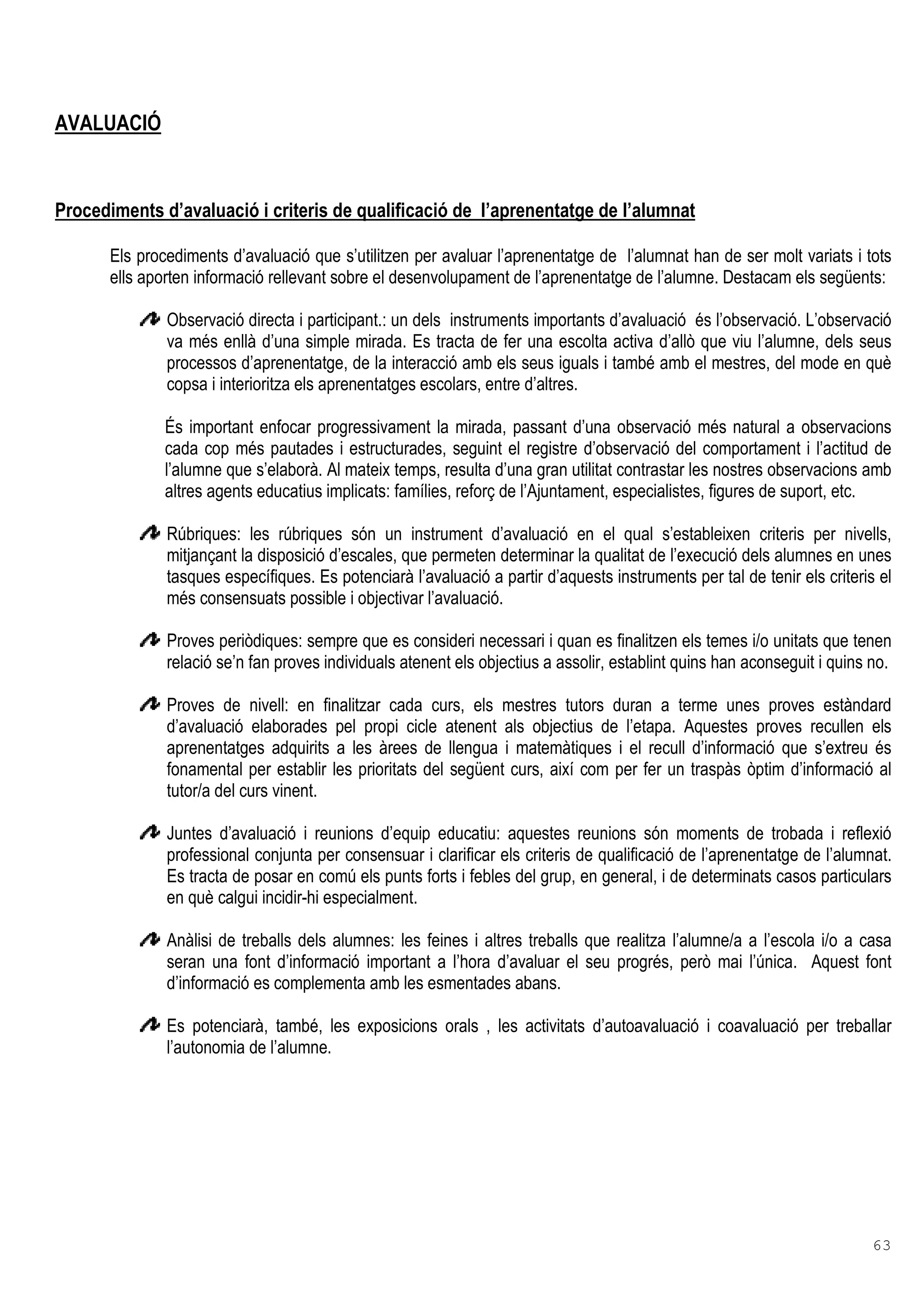 63
AVALUACIÓ
Procediments d’avaluació i criteris de qualificació de l’aprenentatge de l’alumnat
Els procediments d’avaluació que s’utilitzen per avaluar l’aprenentatge de l’alumnat han de ser molt variats i tots
ells aporten informació rellevant sobre el desenvolupament de l’aprenentatge de l’alumne. Destacam els següents:
Observació directa i participant.: un dels instruments importants d’avaluació és l’observació. L’observació
va més enllà d’una simple mirada. Es tracta de fer una escolta activa d’allò que viu l’alumne, dels seus
processos d’aprenentatge, de la interacció amb els seus iguals i també amb el mestres, del mode en què
copsa i interioritza els aprenentatges escolars, entre d’altres.
És important enfocar progressivament la mirada, passant d’una observació més natural a observacions
cada cop més pautades i estructurades, seguint el registre d’observació del comportament i l’actitud de
l’alumne que s’elaborà. Al mateix temps, resulta d’una gran utilitat contrastar les nostres observacions amb
altres agents educatius implicats: famílies, reforç de l’Ajuntament, especialistes, figures de suport, etc.
Rúbriques: les rúbriques són un instrument d’avaluació en el qual s’estableixen criteris per nivells,
mitjançant la disposició d’escales, que permeten determinar la qualitat de l’execució dels alumnes en unes
tasques específiques. Es potenciarà l’avaluació a partir d’aquests instruments per tal de tenir els criteris el
més consensuats possible i objectivar l’avaluació.
Proves periòdiques: sempre que es consideri necessari i quan es finalitzen els temes i/o unitats que tenen
relació se’n fan proves individuals atenent els objectius a assolir, establint quins han aconseguit i quins no.
Proves de nivell: en finalitzar cada curs, els mestres tutors duran a terme unes proves estàndard
d’avaluació elaborades pel propi cicle atenent als objectius de l’etapa. Aquestes proves recullen els
aprenentatges adquirits a les àrees de llengua i matemàtiques i el recull d’informació que s’extreu és
fonamental per establir les prioritats del següent curs, així com per fer un traspàs òptim d’informació al
tutor/a del curs vinent.
Juntes d’avaluació i reunions d’equip educatiu: aquestes reunions són moments de trobada i reflexió
professional conjunta per consensuar i clarificar els criteris de qualificació de l’aprenentatge de l’alumnat.
Es tracta de posar en comú els punts forts i febles del grup, en general, i de determinats casos particulars
en què calgui incidir-hi especialment.
Anàlisi de treballs dels alumnes: les feines i altres treballs que realitza l’alumne/a a l’escola i/o a casa
seran una font d’informació important a l’hora d’avaluar el seu progrés, però mai l’única. Aquest font
d’informació es complementa amb les esmentades abans.
Es potenciarà, també, les exposicions orals , les activitats d’autoavaluació i coavaluació per treballar
l’autonomia de l’alumne.
 