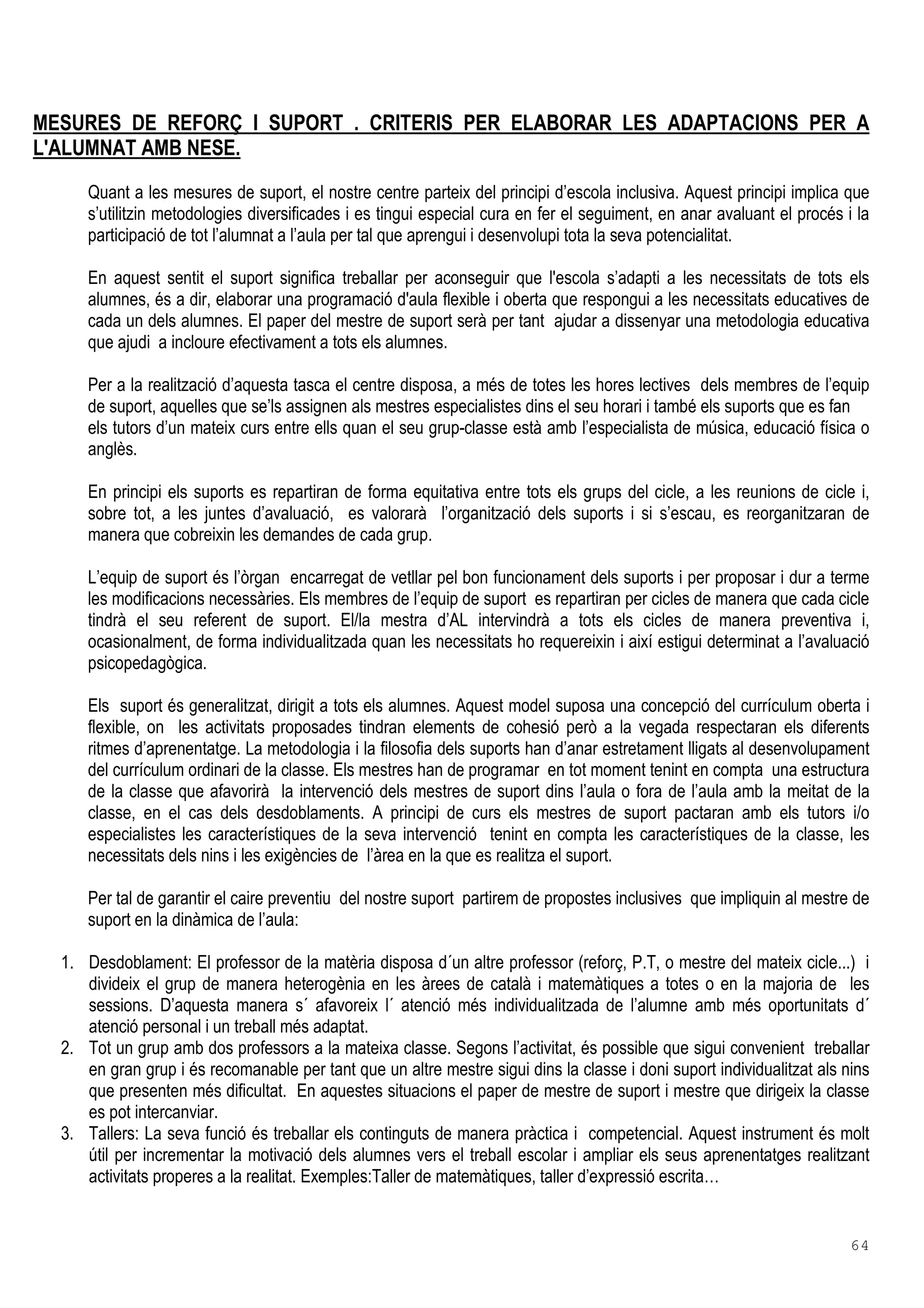 64
MESURES DE REFORÇ I SUPORT . CRITERIS PER ELABORAR LES ADAPTACIONS PER A
L'ALUMNAT AMB NESE.
Quant a les mesures de suport, el nostre centre parteix del principi d’escola inclusiva. Aquest principi implica que
s’utilitzin metodologies diversificades i es tingui especial cura en fer el seguiment, en anar avaluant el procés i la
participació de tot l’alumnat a l’aula per tal que aprengui i desenvolupi tota la seva potencialitat.
En aquest sentit el suport significa treballar per aconseguir que l'escola s’adapti a les necessitats de tots els
alumnes, és a dir, elaborar una programació d'aula flexible i oberta que respongui a les necessitats educatives de
cada un dels alumnes. El paper del mestre de suport serà per tant ajudar a dissenyar una metodologia educativa
que ajudi a incloure efectivament a tots els alumnes.
Per a la realització d’aquesta tasca el centre disposa, a més de totes les hores lectives dels membres de l’equip
de suport, aquelles que se’ls assignen als mestres especialistes dins el seu horari i també els suports que es fan
els tutors d’un mateix curs entre ells quan el seu grup-classe està amb l’especialista de música, educació física o
anglès.
En principi els suports es repartiran de forma equitativa entre tots els grups del cicle, a les reunions de cicle i,
sobre tot, a les juntes d’avaluació, es valorarà l’organització dels suports i si s’escau, es reorganitzaran de
manera que cobreixin les demandes de cada grup.
L’equip de suport és l’òrgan encarregat de vetllar pel bon funcionament dels suports i per proposar i dur a terme
les modificacions necessàries. Els membres de l’equip de suport es repartiran per cicles de manera que cada cicle
tindrà el seu referent de suport. El/la mestra d’AL intervindrà a tots els cicles de manera preventiva i,
ocasionalment, de forma individualitzada quan les necessitats ho requereixin i així estigui determinat a l’avaluació
psicopedagògica.
Els suport és generalitzat, dirigit a tots els alumnes. Aquest model suposa una concepció del currículum oberta i
flexible, on les activitats proposades tindran elements de cohesió però a la vegada respectaran els diferents
ritmes d’aprenentatge. La metodologia i la filosofia dels suports han d’anar estretament lligats al desenvolupament
del currículum ordinari de la classe. Els mestres han de programar en tot moment tenint en compta una estructura
de la classe que afavorirà la intervenció dels mestres de suport dins l’aula o fora de l’aula amb la meitat de la
classe, en el cas dels desdoblaments. A principi de curs els mestres de suport pactaran amb els tutors i/o
especialistes les característiques de la seva intervenció tenint en compta les característiques de la classe, les
necessitats dels nins i les exigències de l’àrea en la que es realitza el suport.
Per tal de garantir el caire preventiu del nostre suport partirem de propostes inclusives que impliquin al mestre de
suport en la dinàmica de l’aula:
1. Desdoblament: El professor de la matèria disposa d´un altre professor (reforç, P.T, o mestre del mateix cicle...) i
divideix el grup de manera heterogènia en les àrees de català i matemàtiques a totes o en la majoria de les
sessions. D’aquesta manera s´ afavoreix l´ atenció més individualitzada de l’alumne amb més oportunitats d´
atenció personal i un treball més adaptat.
2. Tot un grup amb dos professors a la mateixa classe. Segons l’activitat, és possible que sigui convenient treballar
en gran grup i és recomanable per tant que un altre mestre sigui dins la classe i doni suport individualitzat als nins
que presenten més dificultat. En aquestes situacions el paper de mestre de suport i mestre que dirigeix la classe
es pot intercanviar.
3. Tallers: La seva funció és treballar els continguts de manera pràctica i competencial. Aquest instrument és molt
útil per incrementar la motivació dels alumnes vers el treball escolar i ampliar els seus aprenentatges realitzant
activitats properes a la realitat. Exemples:Taller de matemàtiques, taller d’expressió escrita…
 