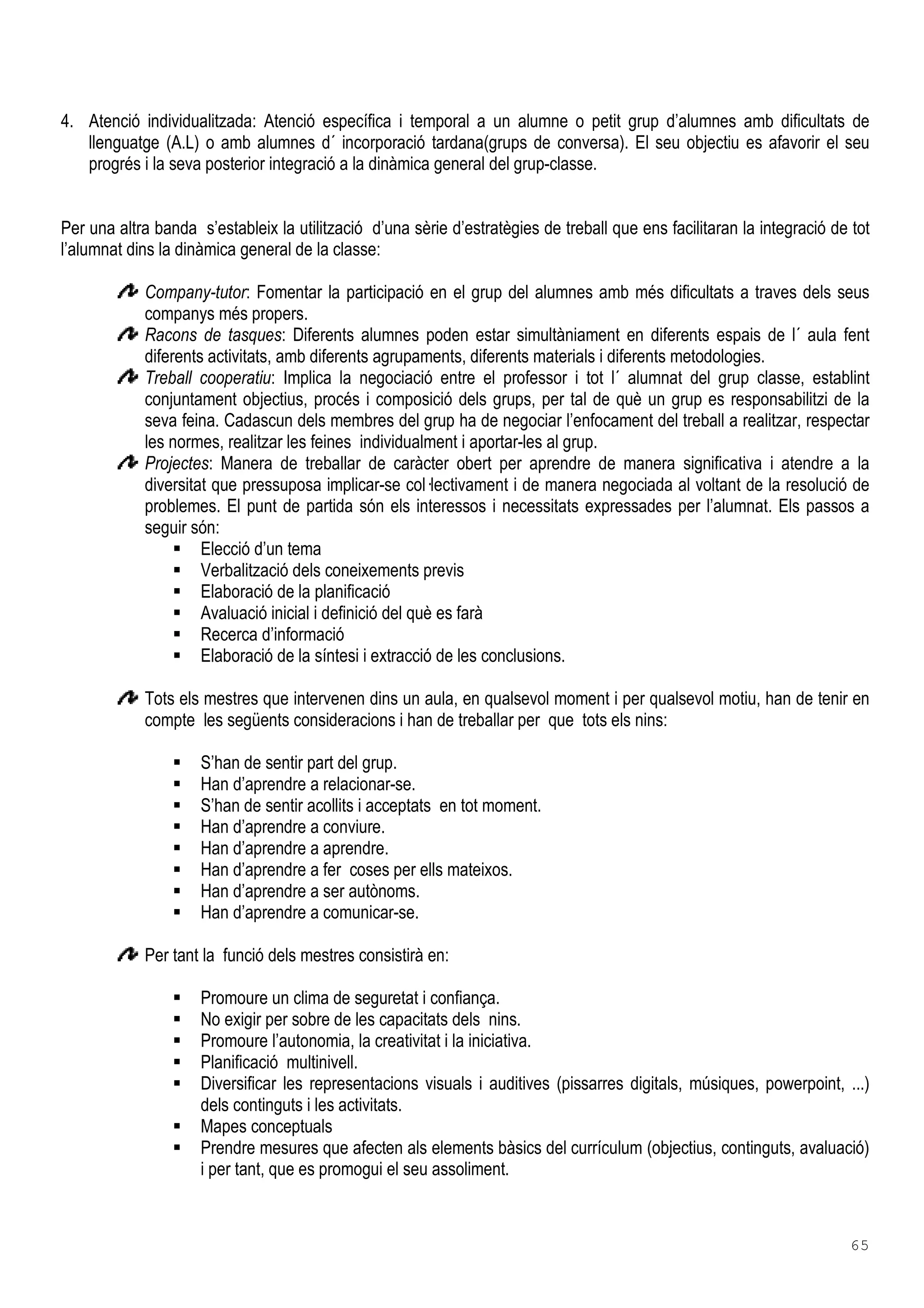 65
4. Atenció individualitzada: Atenció específica i temporal a un alumne o petit grup d’alumnes amb dificultats de
llenguatge (A.L) o amb alumnes d´ incorporació tardana(grups de conversa). El seu objectiu es afavorir el seu
progrés i la seva posterior integració a la dinàmica general del grup-classe.
Per una altra banda s’estableix la utilització d’una sèrie d’estratègies de treball que ens facilitaran la integració de tot
l’alumnat dins la dinàmica general de la classe:
Company-tutor: Fomentar la participació en el grup del alumnes amb més dificultats a traves dels seus
companys més propers.
Racons de tasques: Diferents alumnes poden estar simultàniament en diferents espais de l´ aula fent
diferents activitats, amb diferents agrupaments, diferents materials i diferents metodologies.
Treball cooperatiu: Implica la negociació entre el professor i tot l´ alumnat del grup classe, establint
conjuntament objectius, procés i composició dels grups, per tal de què un grup es responsabilitzi de la
seva feina. Cadascun dels membres del grup ha de negociar l’enfocament del treball a realitzar, respectar
les normes, realitzar les feines individualment i aportar-les al grup.
Projectes: Manera de treballar de caràcter obert per aprendre de manera significativa i atendre a la
diversitat que pressuposa implicar-se col lectivament i de manera negociada al voltant de la resolució de
problemes. El punt de partida són els interessos i necessitats expressades per l’alumnat. Els passos a
seguir són:
Elecció d’un tema
Verbalització dels coneixements previs
Elaboració de la planificació
Avaluació inicial i definició del què es farà
Recerca d’informació
Elaboració de la síntesi i extracció de les conclusions.
Tots els mestres que intervenen dins un aula, en qualsevol moment i per qualsevol motiu, han de tenir en
compte les següents consideracions i han de treballar per que tots els nins:
S’han de sentir part del grup.
Han d’aprendre a relacionar-se.
S’han de sentir acollits i acceptats en tot moment.
Han d’aprendre a conviure.
Han d’aprendre a aprendre.
Han d’aprendre a fer coses per ells mateixos.
Han d’aprendre a ser autònoms.
Han d’aprendre a comunicar-se.
Per tant la funció dels mestres consistirà en:
Promoure un clima de seguretat i confiança.
No exigir per sobre de les capacitats dels nins.
Promoure l’autonomia, la creativitat i la iniciativa.
Planificació multinivell.
Diversificar les representacions visuals i auditives (pissarres digitals, músiques, powerpoint, ...)
dels continguts i les activitats.
Mapes conceptuals
Prendre mesures que afecten als elements bàsics del currículum (objectius, continguts, avaluació)
i per tant, que es promogui el seu assoliment.
 