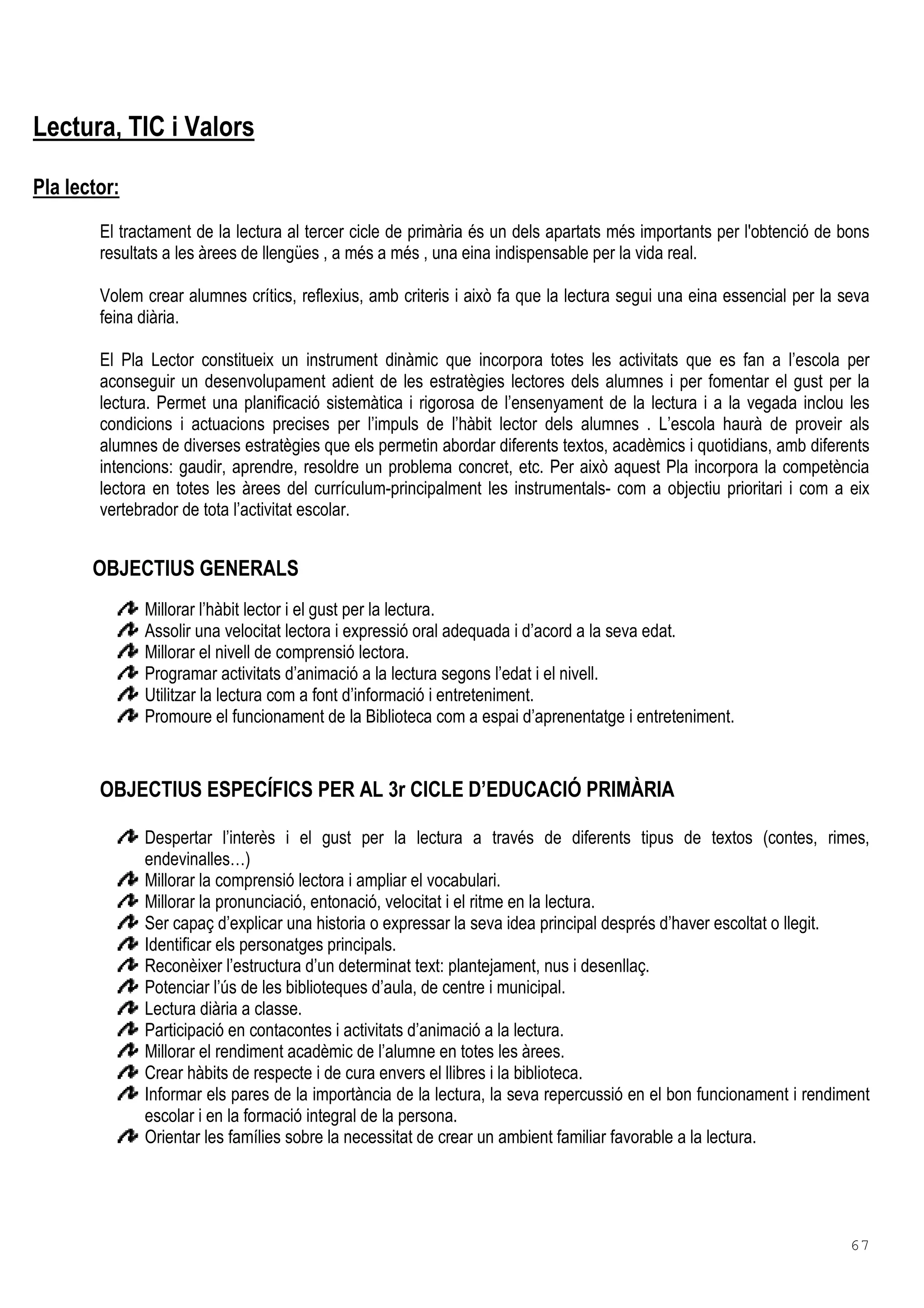 67
Lectura, TIC i Valors
Pla lector:
El tractament de la lectura al tercer cicle de primària és un dels apartats més importants per l'obtenció de bons
resultats a les àrees de llengües , a més a més , una eina indispensable per la vida real.
Volem crear alumnes crítics, reflexius, amb criteris i això fa que la lectura segui una eina essencial per la seva
feina diària.
El Pla Lector constitueix un instrument dinàmic que incorpora totes les activitats que es fan a l’escola per
aconseguir un desenvolupament adient de les estratègies lectores dels alumnes i per fomentar el gust per la
lectura. Permet una planificació sistemàtica i rigorosa de l’ensenyament de la lectura i a la vegada inclou les
condicions i actuacions precises per l’impuls de l’hàbit lector dels alumnes . L’escola haurà de proveir als
alumnes de diverses estratègies que els permetin abordar diferents textos, acadèmics i quotidians, amb diferents
intencions: gaudir, aprendre, resoldre un problema concret, etc. Per això aquest Pla incorpora la competència
lectora en totes les àrees del currículum-principalment les instrumentals- com a objectiu prioritari i com a eix
vertebrador de tota l’activitat escolar.
OBJECTIUS GENERALS
Millorar l’hàbit lector i el gust per la lectura.
Assolir una velocitat lectora i expressió oral adequada i d’acord a la seva edat.
Millorar el nivell de comprensió lectora.
Programar activitats d’animació a la lectura segons l’edat i el nivell.
Utilitzar la lectura com a font d’informació i entreteniment.
Promoure el funcionament de la Biblioteca com a espai d’aprenentatge i entreteniment.
OBJECTIUS ESPECÍFICS PER AL 3r CICLE D’EDUCACIÓ PRIMÀRIA
Despertar l’interès i el gust per la lectura a través de diferents tipus de textos (contes, rimes,
endevinalles…)
Millorar la comprensió lectora i ampliar el vocabulari.
Millorar la pronunciació, entonació, velocitat i el ritme en la lectura.
Ser capaç d’explicar una historia o expressar la seva idea principal després d’haver escoltat o llegit.
Identificar els personatges principals.
Reconèixer l’estructura d’un determinat text: plantejament, nus i desenllaç.
Potenciar l’ús de les biblioteques d’aula, de centre i municipal.
Lectura diària a classe.
Participació en contacontes i activitats d’animació a la lectura.
Millorar el rendiment acadèmic de l’alumne en totes les àrees.
Crear hàbits de respecte i de cura envers el llibres i la biblioteca.
Informar els pares de la importància de la lectura, la seva repercussió en el bon funcionament i rendiment
escolar i en la formació integral de la persona.
Orientar les famílies sobre la necessitat de crear un ambient familiar favorable a la lectura.
 