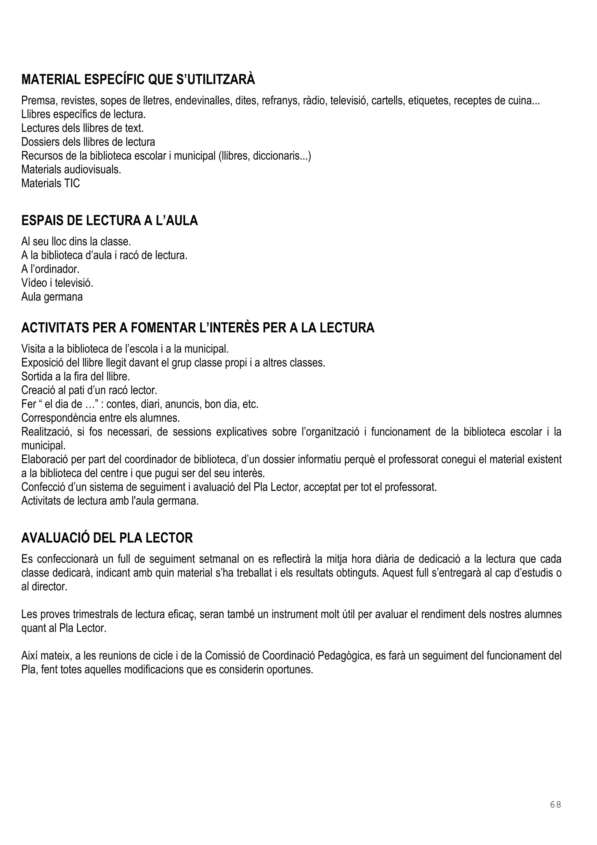 68
MATERIAL ESPECÍFIC QUE S’UTILITZARÀ
Premsa, revistes, sopes de lletres, endevinalles, dites, refranys, ràdio, televisió, cartells, etiquetes, receptes de cuina...
Llibres específics de lectura.
Lectures dels llibres de text.
Dossiers dels llibres de lectura
Recursos de la biblioteca escolar i municipal (llibres, diccionaris...)
Materials audiovisuals.
Materials TIC
ESPAIS DE LECTURA A L’AULA
Al seu lloc dins la classe.
A la biblioteca d’aula i racó de lectura.
A l’ordinador.
Vídeo i televisió.
Aula germana
ACTIVITATS PER A FOMENTAR L’INTERÈS PER A LA LECTURA
Visita a la biblioteca de l’escola i a la municipal.
Exposició del llibre llegit davant el grup classe propi i a altres classes.
Sortida a la fira del llibre.
Creació al pati d’un racó lector.
Fer “ el dia de …” : contes, diari, anuncis, bon dia, etc.
Correspondència entre els alumnes.
Realització, si fos necessari, de sessions explicatives sobre l’organització i funcionament de la biblioteca escolar i la
municipal.
Elaboració per part del coordinador de biblioteca, d’un dossier informatiu perquè el professorat conegui el material existent
a la biblioteca del centre i que pugui ser del seu interès.
Confecció d’un sistema de seguiment i avaluació del Pla Lector, acceptat per tot el professorat.
Activitats de lectura amb l'aula germana.
AVALUACIÓ DEL PLA LECTOR
Es confeccionarà un full de seguiment setmanal on es reflectirà la mitja hora diària de dedicació a la lectura que cada
classe dedicarà, indicant amb quin material s’ha treballat i els resultats obtinguts. Aquest full s’entregarà al cap d’estudis o
al director.
Les proves trimestrals de lectura eficaç, seran també un instrument molt útil per avaluar el rendiment dels nostres alumnes
quant al Pla Lector.
Així mateix, a les reunions de cicle i de la Comissió de Coordinació Pedagògica, es farà un seguiment del funcionament del
Pla, fent totes aquelles modificacions que es considerin oportunes.
 