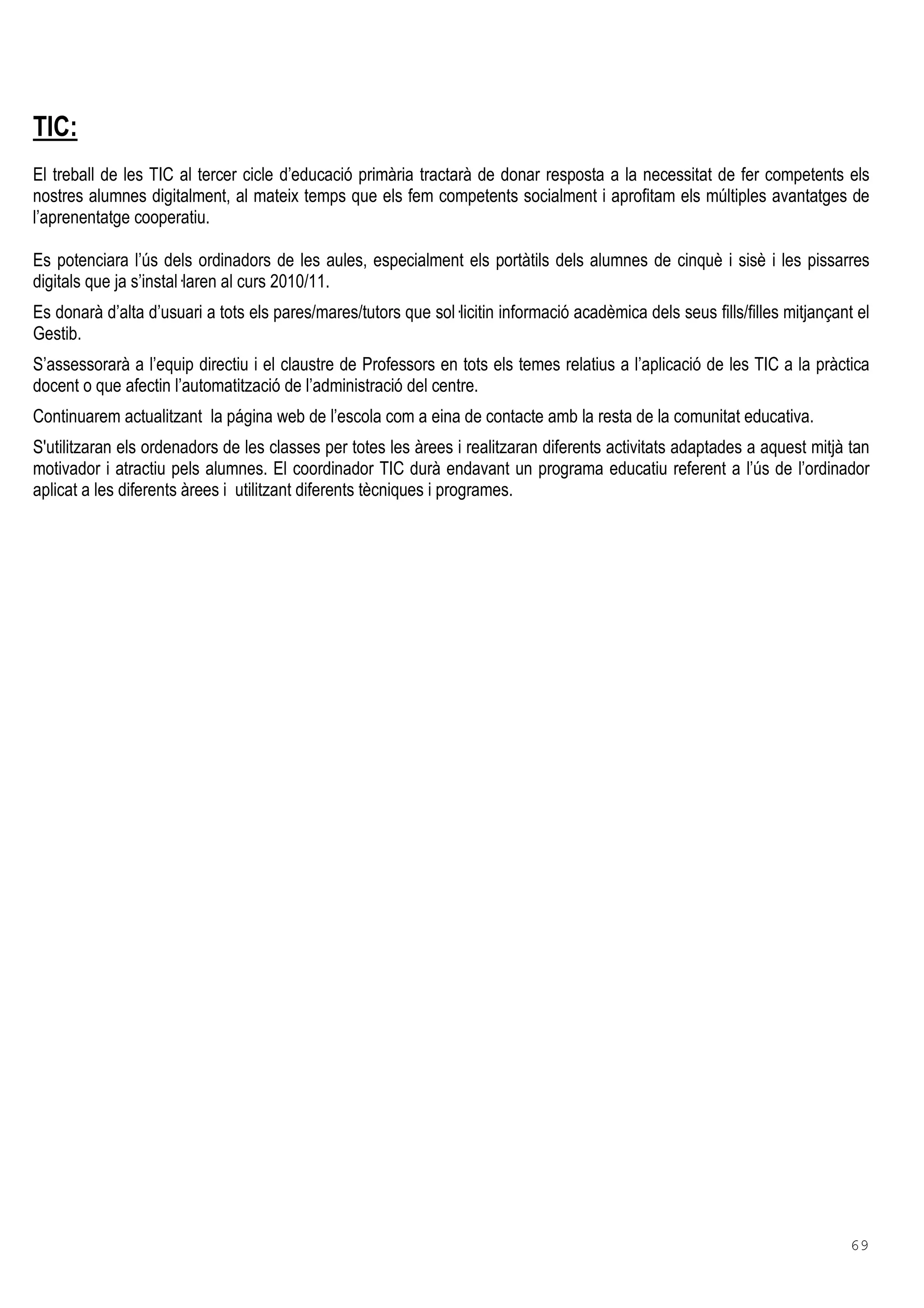 69
TIC:
El treball de les TIC al tercer cicle d’educació primària tractarà de donar resposta a la necessitat de fer competents els
nostres alumnes digitalment, al mateix temps que els fem competents socialment i aprofitam els múltiples avantatges de
l’aprenentatge cooperatiu.
Es potenciara l’ús dels ordinadors de les aules, especialment els portàtils dels alumnes de cinquè i sisè i les pissarres
digitals que ja s’instal laren al curs 2010/11.
Es donarà d’alta d’usuari a tots els pares/mares/tutors que sol licitin informació acadèmica dels seus fills/filles mitjançant el
Gestib.
S’assessorarà a l’equip directiu i el claustre de Professors en tots els temes relatius a l’aplicació de les TIC a la pràctica
docent o que afectin l’automatització de l’administració del centre.
Continuarem actualitzant la página web de l’escola com a eina de contacte amb la resta de la comunitat educativa.
S'utilitzaran els ordenadors de les classes per totes les àrees i realitzaran diferents activitats adaptades a aquest mitjà tan
motivador i atractiu pels alumnes. El coordinador TIC durà endavant un programa educatiu referent a l’ús de l’ordinador
aplicat a les diferents àrees i utilitzant diferents tècniques i programes.
 