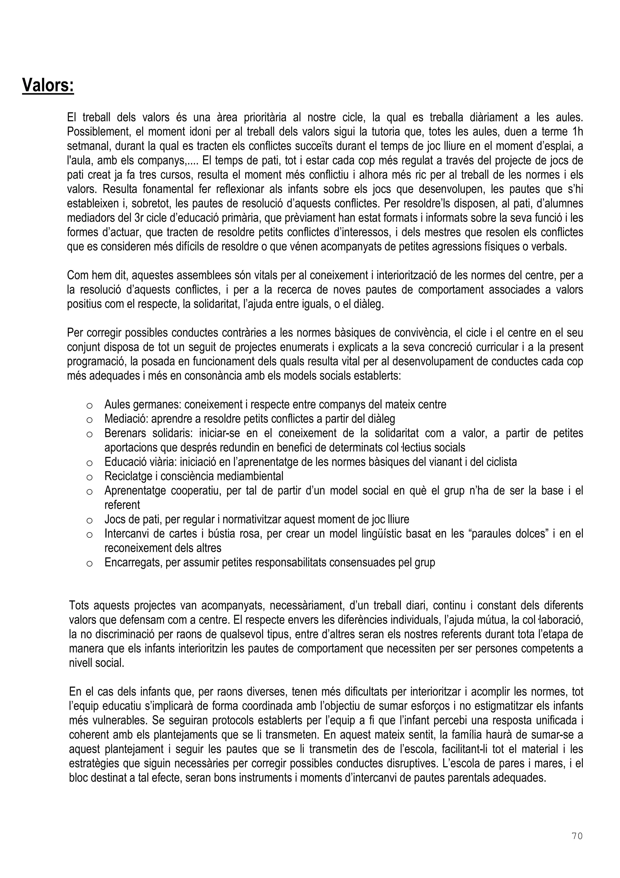 70
Valors:
El treball dels valors és una àrea prioritària al nostre cicle, la qual es treballa diàriament a les aules.
Possiblement, el moment idoni per al treball dels valors sigui la tutoria que, totes les aules, duen a terme 1h
setmanal, durant la qual es tracten els conflictes succeïts durant el temps de joc lliure en el moment d’esplai, a
l'aula, amb els companys,.... El temps de pati, tot i estar cada cop més regulat a través del projecte de jocs de
pati creat ja fa tres cursos, resulta el moment més conflictiu i alhora més ric per al treball de les normes i els
valors. Resulta fonamental fer reflexionar als infants sobre els jocs que desenvolupen, les pautes que s’hi
estableixen i, sobretot, les pautes de resolució d’aquests conflictes. Per resoldre’ls disposen, al pati, d’alumnes
mediadors del 3r cicle d’educació primària, que prèviament han estat formats i informats sobre la seva funció i les
formes d’actuar, que tracten de resoldre petits conflictes d’interessos, i dels mestres que resolen els conflictes
que es consideren més difícils de resoldre o que vénen acompanyats de petites agressions físiques o verbals.
Com hem dit, aquestes assemblees són vitals per al coneixement i interiorització de les normes del centre, per a
la resolució d’aquests conflictes, i per a la recerca de noves pautes de comportament associades a valors
positius com el respecte, la solidaritat, l’ajuda entre iguals, o el diàleg.
Per corregir possibles conductes contràries a les normes bàsiques de convivència, el cicle i el centre en el seu
conjunt disposa de tot un seguit de projectes enumerats i explicats a la seva concreció curricular i a la present
programació, la posada en funcionament dels quals resulta vital per al desenvolupament de conductes cada cop
més adequades i més en consonància amb els models socials establerts:
o Aules germanes: coneixement i respecte entre companys del mateix centre
o Mediació: aprendre a resoldre petits conflictes a partir del diàleg
o Berenars solidaris: iniciar-se en el coneixement de la solidaritat com a valor, a partir de petites
aportacions que després redundin en benefici de determinats col lectius socials
o Educació viària: iniciació en l’aprenentatge de les normes bàsiques del vianant i del ciclista
o Reciclatge i consciència mediambiental
o Aprenentatge cooperatiu, per tal de partir d’un model social en què el grup n’ha de ser la base i el
referent
o Jocs de pati, per regular i normativitzar aquest moment de joc lliure
o Intercanvi de cartes i bústia rosa, per crear un model lingüístic basat en les “paraules dolces” i en el
reconeixement dels altres
o Encarregats, per assumir petites responsabilitats consensuades pel grup
Tots aquests projectes van acompanyats, necessàriament, d’un treball diari, continu i constant dels diferents
valors que defensam com a centre. El respecte envers les diferències individuals, l’ajuda mútua, la col laboració,
la no discriminació per raons de qualsevol tipus, entre d’altres seran els nostres referents durant tota l’etapa de
manera que els infants interioritzin les pautes de comportament que necessiten per ser persones competents a
nivell social.
En el cas dels infants que, per raons diverses, tenen més dificultats per interioritzar i acomplir les normes, tot
l’equip educatiu s’implicarà de forma coordinada amb l’objectiu de sumar esforços i no estigmatitzar els infants
més vulnerables. Se seguiran protocols establerts per l’equip a fi que l’infant percebi una resposta unificada i
coherent amb els plantejaments que se li transmeten. En aquest mateix sentit, la família haurà de sumar-se a
aquest plantejament i seguir les pautes que se li transmetin des de l’escola, facilitant-li tot el material i les
estratègies que siguin necessàries per corregir possibles conductes disruptives. L’escola de pares i mares, i el
bloc destinat a tal efecte, seran bons instruments i moments d’intercanvi de pautes parentals adequades.
 