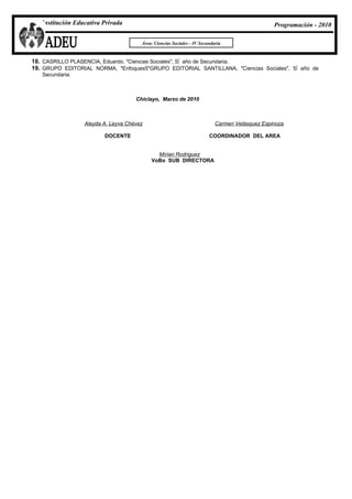 Institución Educativa Privada                                                                Programación - 2010

                                       Área: Ciencias Sociales - IV Secundaria


18. CASRILLO PLASENCIA, Eduardo. "Ciencias Sociales", 5º año de Secundaria.
19. GRUPO EDITORIAL NORMA, "Enfoques5"GRUPO EDITORIAL SANTILLANA, "Ciencias Sociales", 5º año de
   Secundaria.



                                     Chiclayo, Marzo de 2010



                  Aleyda A. Leyva Chévez                                   Carmen Velásquez Espinoza

                         DOCENTE                                        COORDINADOR DEL AREA


                                             Mírian Rodriguez
                                           VoBo SUB DIRECTORA
 