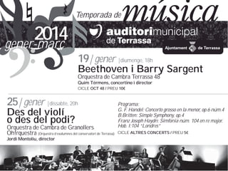 Temporada de

2014
gener-mar?
19| gener |diumenge, 18h

Beethoven i Barry Sargent
Orquestra de Cambra Terrassa 48
Quim Trmens, concertino i director
CICLE OCT 48 / PREU 10

25| gener |dissabte, 20h
Des del viol
o des del podi?

Orquestra de Cambra de Granollers
Oh!rquestra (Orquestra dexalumnes del conservatori de Terrassa)
Jordi Montoliu, director

Programa:
G. F. Handel: Concerto grosso en la menor, op.6 nm.4
B.Britten: Simple Symphony, op.4
Franz Joseph Haydn: Simfonia nm. 104 en re major.
Hob. I:104 Londres
CICLE ALTRES CONCERTS / PREU 5

 