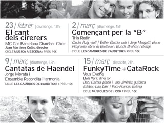 23| febrer |diumenge, 18h
El cant
dels cirerers

2| mar? |diumenge, 18h

Comen?ant per la B
Trio Rodin

MC Cor Barcelona Chamber Choir
Joan Martnez Cols, director

Carles Puig, viol | Esther Garca, celo | Jorge Mengotti, piano
Programa: obres de Beethoven, Bunch, Brahms i Bridge

CICLE M?SICA A ESCENA / PREU 10

CICLE LES CAMBRES DE L
AUDITORI / PREU 10

9| mar? |diumenge, 18h

15| mar? |dissabte, 21h

Jorge Morata i
Ensemble Recondita Harmonia

Veus Evoh

Cantatas de Haendel
CICLE LES CAMBRES DE L
AUDITORI / PREU 10

FunkyTime+CataRock
Llus Yera, director

Dani Garcia, piano | Jos Jimnez, guitarra
Esteban Lao, baix | Paco Francs, bateria
CICLE M?SIQUES DEL COR / PREU 10

 