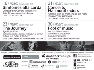 16| mar? |diumenge, 18h

Simfonies alla corda
Orquestra de Cambra Terrassa 48
Quim Trmens, concertino i director
CICLE OCT 48 / PREU 10

21| mar? |divendres, 21h

Concerts
Harmonitzadors

Amb les biles de Mark Pulido per rebre
lequinocci de primavera
CICLE ALTRES CONCERTS / PREU 10

23| mar? |diumenge, 12h

30| mar? |diumenge, 18h

Symbiotic Duo

Espectacle escnic i musical inspirat en la famosa
histria Els Viatges de Gulliver

Mariona Pallach, soprano
German de la Riva, bariton
Jordi Armengol, piano

CICLE CONCERTS PER A PETIS I GRANS / PREU 6

CICLE M?SIQUES A ESCENA / PREU 10

The Journey

Fool of music

Informaci i venda anticipada: Casa Soler i Palet (Tel. 93 783 27 11) ? Servei Tel-Entrades 24 hores (Tel. 902 10 12 12) www.telentrada.com | Aforament limitat
Amics de lAuditori
Municipal de Terrassa
Hi collabora:
Participen:

 