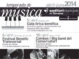 temporada de

abril-juny 2014

5| abril |dissabte, 20h

Gala lrica benfica

Berna Perles, soprano | Len de la Guardia, tenor

Organitza PRO VALORES

CICLE ALTRES CONCERTS / PREU 10

6| abril |diumenge, de 16 a 24h

10| abril |dijous, 19:30h

A favor de lAnoia

Guim Garcia, director

Festival Benfic
Transversal

CICLE ALTRES CONCERTS / DONATIU 8

Combos i Big band del
Conservatori
XXVII CICLE DE CONCERTS DEL CONSERVATORI
ENTRADA LLIURE

 