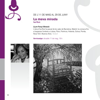 De l’11 de maig al 29 de juny

     La meva mirada
     Isa Ruiz

     LLum Força Vibració
     L’obra d’Isa Ruiz ha passat de les sales de Barcelona, Madrid i la comarca fins
     a traspassar fronteres a Lisboa, París, Florència, Holanda, Suïssa, Florida,
     Nova York i Buenos Aires. *Gratuït

     Vernissatge: dissabte 11 de maig, 19 h




12
 