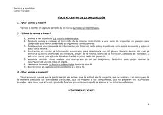 Nombre y apellidos:
Curso y grupo:


                                         VIAJE AL CENTRO DE LA IMAGINACIÓN

   1. ¿Qué vamos a hacer?

      Vamos a escribir el capítulo perdido de la novela La historia interminable.

   2. ¿Cómo lo vamos a hacer?

         1. Vamos a ver la película La historia interminable.
         2. Después vamos a repasar el contenido de la misma contestando a una serie de preguntas en parejas para
            comprobar que hemos entendido el argumento correctamente.
         3. Realizaremos una búsqueda de información por Internet tanto sobre la película como sobre la novela y sobre el
            autor de la misma.
         4. Pondremos en común la información encontrada para relacionarla con el género literario dentro del cual se
            enmarca la novela (concepto de literatura, origen de la misma, teoría de la narración, concepto de narrador…),
            así como con el concepto de literatura fractal y con el resto del proyecto.
         5. Veremos también cómo realizar una descripción de un ser imaginario, fantástico para poder realizar la
            descripción de uno de ellos en inglés.
         6. Leeremos la novela La historia interminable hasta la letra N.
         7. Escribiremos el capítulo correspondiente a la letra Ñ.

   3. ¿Qué vamos a evaluar?

      Tendremos en cuenta que la participación sea activa, que la actitud sea la correcta, que se realicen y se entreguen de
   la manera adecuada las actividades solicitadas, que se respete a los compañeros, que se preparen las actividades
   enviadas para casa, que el texto (producto final del proyecto) entregado se adecue a los criterios señalados…


                                                   ¡COMIENZA EL VIAJE!




                                                                                                                          4
 