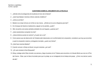 Nombre y apellidos:
Curso y grupo:


                                         CUESTIONES SOBRE EL ARGUMENTO DE LA PELÍCULA

   1. ¿Dónde entra el protagonista de la película al inicio de la historia?

   2. ¿Qué hace Bastian mientras el librero atiende al teléfono?

   3. ¿Cómo es el libro?

   4. Bastian se va bajo la lluvia con el libro en las manos. ¿Dónde se le ocurre refugiarse para leer?

   5. En el bosque de Haule es medianoche y alguien se ha perdido, ¿quién?

   6. Allá encuentra unos seres sentados alrededor de una hoguera, ¿quiénes son?

   7. ¿Qué característica comparten los tres?

   8. ¿Hacia dónde se ponen en camino? ¿A quién van a ver?

   9. Como parece que ola destrucción de Fantasía está relacionada con la enfermedad de la emperatriz, consideran que hay que encontrar

      a quien la emperatriz reclama y entregarle el amuleto, ¿quién es el héroe?

   10. ¿Qué hace mientras Bastian?

   11. Cuando conocen a Atreyu se llevan una gran sorpresa, ¿por qué?

   12. ¿En qué consiste la Gran Búsqueda?

   13. Atreyu cabalga sobre Ártax durante una semana y llega al pantano de la Tristeza para encontrar a la Vetusta Morla que vive en el Pico

      del Cuerno. Ártax, que no lleva el amuleto para que lo proteja, se va contagiando de la tristeza del paraje. ¿Cómo nos damos cuenta

      de ello?


                                                                                                                                          5
 