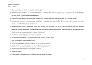 Nombre y apellidos:
Curso y grupo:


   14. ¿Por qué resultan extrañas las respuestas de la tortuga?

   15. El dragón de la suerte, Fúyur, se presenta delante de un extrañado Atreyu. Un ser pequeño, viejo y arrugado les da una medicina que

      los ha de salvar. ¿Qué enfermedad sufre Bastian?

   16. Cuando Atreyu se despierta se da cuenta de que está en la cueva de dos viejos curanderos. ¿Qué son y cómo se llaman?

   17. Los dos viejos aconsejan a Atreyu para que pueda llegar a la Uyulala del Oráculo del Sur. El hombrecito lo lleva hasta el observatorio

      donde, a través del telescopio, puede observar…

   18. Habréis observado como la debilidad de Atreyu tiene un relejo en la de Bastian. Así es que cuando los aromas de la mesa preparada

      delante de la cueva de los viejos gnomos despiertan el estómago de nuestro amigo Bastian. Mientras comen, el hombrecillo le explica

      todo lo que Atreyu le pregunta sobre la Uyulala. ¿Dónde vive?

   19. ¿Qué tendrá que hacer Bastian para llegar hasta ella?

   20. La emperatriz está enferma y con ella la existencia de Fantasía. ¿Qué le pasa?

   21. ¿Por qué nadie de Fantasía la puede curar?

   22. ¿Cómo llama a los que no son de Fantasía? ¿A qué mundo pertenecen?

   23. ¿Qué relación que hay entre los que son hijos de Fantasía y los que no?

   24. ¿Qué problema presentan los personajes de Fantasía?

   25. ¿Quién es Gmork?

   26. ¿Cómo acaba la película tanto en Fantasía como en la realidad de Bastian?


                                                                                                                                           6
 