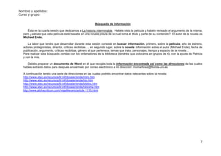 Nombre y apellidos:
Curso y grupo:


                                                           Búsqueda de información

      Ésta es la cuarta sesión que dedicamos a La historia interminable. Habéis visto la película y habéis revisado el argumento de la misma,
   pero ¿sabíais que esta película está basada en una novela previa de la cual toma el título y parte de su contenido? El autor de la novela es
   Michael Ende.

       La labor que tenéis que desarrollar durante esta sesión consiste en buscar información, primero, sobre la película: año de estreno,
   actores protagonistas, director, críticas recibidas…, en segundo lugar, sobre la novela: información sobre el autor (Michael Ende), fecha de
   publicación, argumento, críticas recibidas, género al que pertenece, temas que trata, personajes, tiempo y espacio de la novela…
   Para realizar esta búsqueda contáis con los ordenadores de la biblioteca (tendréis que colocaros en grupos de 4), con la ayuda de Patricia
   y con la mía.

      Debéis preparar un documento de Word en el que recojáis toda la información encontrada así como las direcciones de las cuales
   habéis extraído datos para después enviármelo por correo electrónico a mi dirección: momartinez@florida-uni.es

  A continuación tenéis una serie de direcciones en las cuales podréis encontrar datos relevantes sobre la novela:
  http://www.xtec.es/recursos/lit inf/dossier/ende/intro.htm
  http://www.xtec.es/recursos/lit inf/dossier/ende/bio.htm
  http://www.xtec.es/recursos/lit inf/dossier/ende/biblioc.htm
  http://www.xtec.es/recursos/lit inf/dossier/ende/bibiome.htm
  http://www.alohacriticon.com/viajeliterario/article 1115.html.




                                                                                                                                             7
 