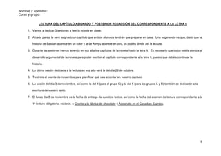 Nombre y apellidos:
Curso y grupo:


              LECTURA DEL CAPÍTULO ASIGNADO Y POSTERIOR REDACCIÓN DEL CORRESPONDIENTE A LA LETRA ñ

      1. Vamos a dedicar 3 sesiones a leer la novela en clase.

      2. A cada pareja le será asignado un capítulo que ambos alumnos tendrán que preparar en casa. Una sugerencia es que, dado que la

         historia de Bastian aparece en un color y la de Atreyu aparece en otro, os podéis dividir así la lectura.

      3. Durante las sesiones iremos leyendo en voz alta los capítulos de la novela hasta la letra N. Es necesario que todos estéis atentos al

         desarrollo argumental de la novela para poder escribir el capítulo correspondiente a la letra ñ, puesto que debéis continuar la

         historia.

      4. La última sesión dedicada a la lectura en voz alta será la del día 29 de octubre.

      5. Tendréis el puente de noviembre para planificar qué vais a contar en vuestro capítulo.

      6. La sesión del día 3 de noviembre, así como la del 4 (para el grupo C) y la del 5 (para los grupos A y B) también se dedicarán a la

         escritura de vuestro texto.

      7. El lunes día 8 de noviembre es la fecha de entrega de vuestros textos, así como la fecha del examen de lectura correspondiente a la

         1ª lectura obligatoria, es decir, o Charlie y la fábrica de chocolate o Asesinato en el Canadian Express.




                                                                                                                                              8
 