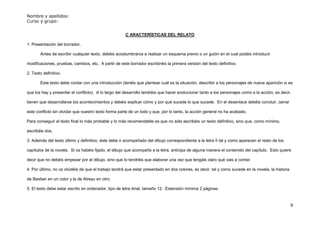 Nombre y apellidos:
Curso y grupo:


                                                      C ARACTERÍSTICAS DEL RELATO

1. Presentación del borrador.

       Antes de escribir cualquier texto, debéis acostumbraros a realizar un esquema previo o un guión en el cual podáis introducir

modificaciones, pruebas, cambios, etc. A partir de este borrador escribiréis la primera versión del texto definitivo.

2. Texto definitivo.

       Este texto debe contar con una introducción (tenéis que plantear cuál es la situación, describir a los personajes de nueva aparición si es

que los hay y presentar el conflicto). A lo largo del desarrollo tendréis que hacer evolucionar tanto a los personajes como a la acción, es decir,

tienen que desarrollarse los acontecimientos y debéis explicar cómo y por qué sucede lo que sucede. En el desenlace debéis concluir, cerrar

este conflicto sin olvidar que vuestro texto forma parte de un todo y que, por lo tanto, la acción general no ha acabado.

Para conseguir el texto final lo más probable y lo más recomendable es que no sólo escribáis un texto definitivo, sino que, como mínimo,

escribáis dos.

3. Además del texto último y definitivo, éste debe ir acompañado del dibujo correspondiente a la letra ñ tal y como aparecen el resto de los

capítulos de la novela. Si os habéis fijado, el dibujo que acompaña a la letra, anticipa de alguna manera el contenido del capítulo. Esto quiere

decir que no debéis empezar por el dibujo, sino que lo tendréis que elaborar una vez que tengáis claro qué vais a contar.

4. Por último, no os olvidéis de que el trabajo tendrá que estar presentado en dos colores, es decir, tal y como sucede en la novela, la historia

de Bastian en un color y la de Atreyu en otro.

5. El texto debe estar escrito en ordenador, tipo de letra Arial, tamaño 12. Extensión mínima 2 páginas.


                                                                                                                                                    9
 