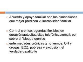  Acuerdo y apoyo familiar son las dimensiones 
que mejor predicen vulnerabilidad familiar 
 Control crónico: agendas flexibles en 
duración/autocitas/citas telefónicas/email, por 
sobre el "bloque crónico 
 enfermedades crónicas q no vemos: OH y 
drogas, EQZ, pobreza y exclusión, el 
verdadero patito fe 
 