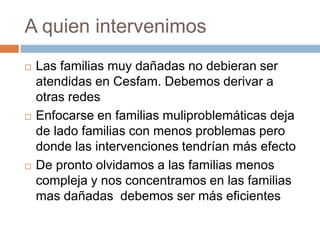 A quien intervenimos 
 Las familias muy dañadas no debieran ser 
atendidas en Cesfam. Debemos derivar a 
otras redes 
 Enfocarse en familias muliproblemáticas deja 
de lado familias con menos problemas pero 
donde las intervenciones tendrían más efecto 
 De pronto olvidamos a las familias menos 
compleja y nos concentramos en las familias 
mas dañadas debemos ser más eficientes 
 