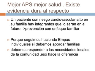 Mejor APS mejor salud . Existe 
evidencia dura al respecto 
 Un paciente con riesgo cardiovascular alto en 
su familia hay integrantes que lo serán en el 
futuro-->prevención con enfoque familiar 
 Porque seguimos haciendo Empas 
individuales sí debemos abordar familias 
 debemos responder a las necesidades locales 
de la comunidad ,eso hace la diferencia 
 