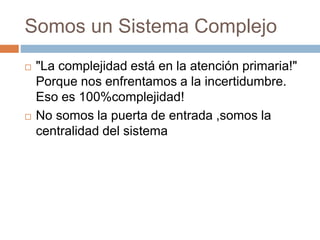 Somos un Sistema Complejo 
 "La complejidad está en la atención primaria!" 
Porque nos enfrentamos a la incertidumbre. 
Eso es 100%complejidad! 
 No somos la puerta de entrada ,somos la 
centralidad del sistema 
 