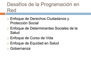 Desafíos de la Programación en 
Red 
 Enfoque de Derechos Ciudadanos y 
Protección Social 
 Enfoque de Determinantes Sociales de la 
Salud 
 Enfoque de Curso de Vida 
 Enfoque de Equidad en Salud 
 Gobernanza 
 