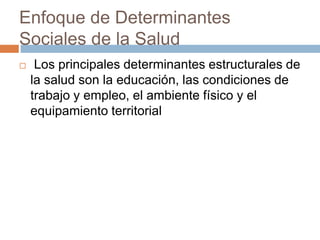 Enfoque de Determinantes 
Sociales de la Salud 
 Los principales determinantes estructurales de 
la salud son la educación, las condiciones de 
trabajo y empleo, el ambiente físico y el 
equipamiento territorial 
 