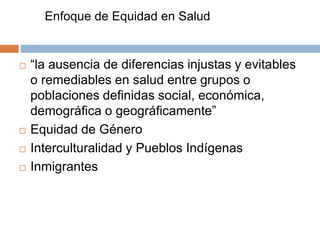Enfoque de Equidad en Salud 
 “la ausencia de diferencias injustas y evitables 
o remediables en salud entre grupos o 
poblaciones definidas social, económica, 
demográfica o geográficamente” 
 Equidad de Género 
 Interculturalidad y Pueblos Indígenas 
 Inmigrantes 
 