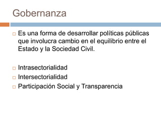 Gobernanza 
 Es una forma de desarrollar políticas públicas 
que involucra cambio en el equilibrio entre el 
Estado y la Sociedad Civil. 
 Intrasectorialidad 
 Intersectorialidad 
 Participación Social y Transparencia 
 
