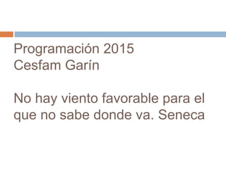 Programación 2015 
Cesfam Garín 
No hay viento favorable para el 
que no sabe donde va. Seneca 
 