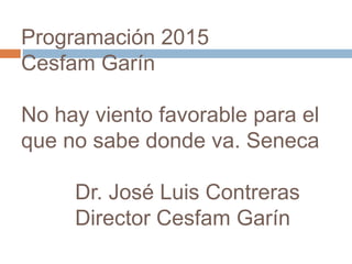 Programación 2015 
Cesfam Garín 
No hay viento favorable para el 
que no sabe donde va. Seneca 
Dr. José Luis Contreras 
Director Cesfam Garín 
 