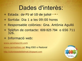 Dades d'interès:
 Estada: de l’1 al 10 de juliol
 Sortida: Dia 1 a les 09:00 hores
 Responsable colònies: Gna. Antònia Agulló
 Telèfon de contacte: 609 825 794 o 656 711
326.
 Informació web:
www.saneliascmt.com
www.carmelites.cat Blog ESO o Pastoral
http://coloniesesteldelmati.blogspot.com
 