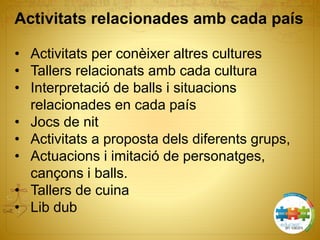 Activitats relacionades amb cada país
• Activitats per conèixer altres cultures
• Tallers relacionats amb cada cultura
• Interpretació de balls i situacions
relacionades en cada país
• Jocs de nit
• Activitats a proposta dels diferents grups,
• Actuacions i imitació de personatges,
cançons i balls.
• Tallers de cuina
• Lib dub
 