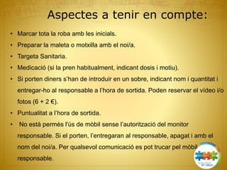 Aspectes a tenir en compte:
• Marcar tota la roba amb les inicials.
• Preparar la maleta o motxilla amb el noi/a.
• Targeta Sanitaria.
• Medicació (si la pren habitualment, indicant dosis i motiu).
• Si porten diners s’han de introduir en un sobre, indicant nom i quantitat i
entregar-ho al responsable a l’hora de sortida. Poden reservar el vídeo i/o
fotos (6 + 2 €).
• Puntualitat a l’hora de sortida.
• No està permès l'ús de mòbil sense l’autorització del monitor
responsable. Si el porten, l’entregaran al responsable, apagat i amb el
nom del noi/a. Per qualsevol comunicació es pot trucar pel mòbil del
responsable.
 