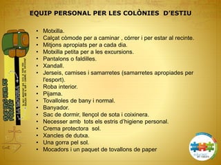 • Motxilla.
• Calçat còmode per a caminar , córrer i per estar al recinte.
• Mitjons apropiats per a cada dia.
• Motxilla petita per a les excursions.
• Pantalons o faldilles.
• Xandall.
• Jerseis, camises i samarretes (samarretes apropiades per
l'esport).
• Roba interior.
• Pijama.
• Tovalloles de bany i normal.
• Banyador.
• Sac de dormir, llençol de sota i coixinera.
• Necesser amb tots els estris d’higiene personal.
• Crema protectora sol.
• Xancles de dutxa.
• Una gorra pel sol.
• Mocadors i un paquet de tovallons de paper
EQUIP PERSONAL PER LES COLÒNIES D’ESTIU
 