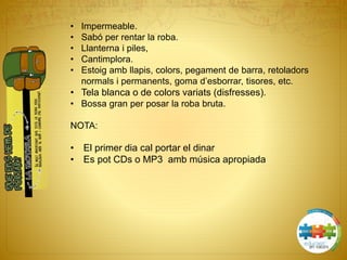 • Impermeable.
• Sabó per rentar la roba.
• Llanterna i piles,
• Cantimplora.
• Estoig amb llapis, colors, pegament de barra, retoladors
normals i permanents, goma d’esborrar, tisores, etc.
• Tela blanca o de colors variats (disfresses).
• Bossa gran per posar la roba bruta.
NOTA:
• El primer dia cal portar el dinar
• Es pot CDs o MP3 amb música apropiada
 