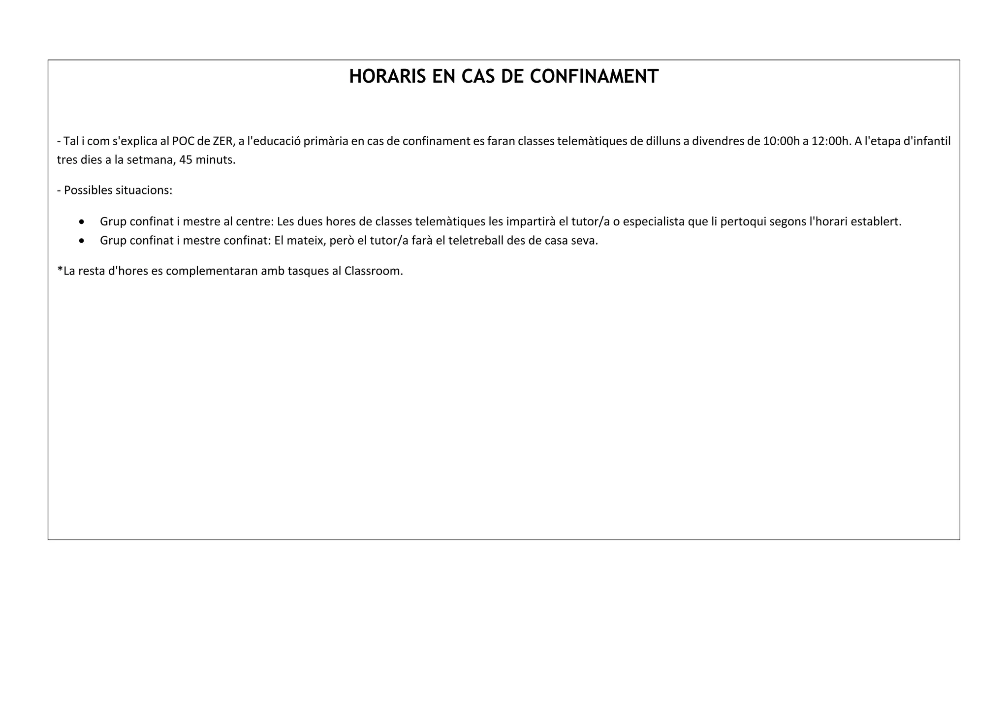 HORARIS EN CAS DE CONFINAMENT
- Tal i com s'explica al POC de ZER, a l'educació primària en cas de confinament es faran classes telemàtiques de dilluns a divendres de 10:00h a 12:00h. A l'etapa d'infantil
tres dies a la setmana, 45 minuts.
- Possibles situacions:
• Grup confinat i mestre al centre: Les dues hores de classes telemàtiques les impartirà el tutor/a o especialista que li pertoqui segons l'horari establert.
• Grup confinat i mestre confinat: El mateix, però el tutor/a farà el teletreball des de casa seva.
*La resta d'hores es complementaran amb tasques al Classroom.
 
