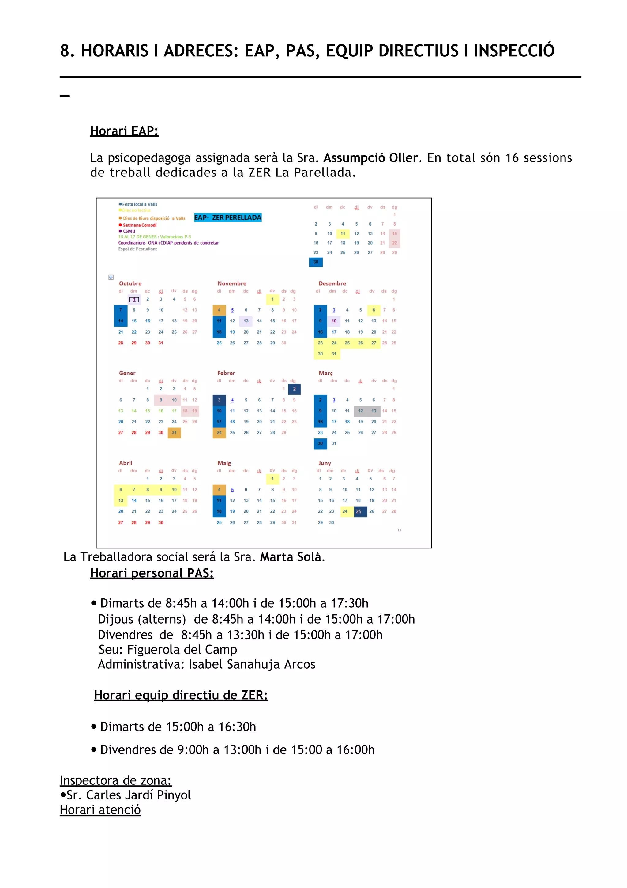 8. HORARIS I ADRECES: EAP, PAS, EQUIP DIRECTIUS I INSPECCIÓ
_
Horari EAP:
La psicopedagoga assignada serà la Sra. Assumpció Oller. En total són 16 sessions
de treball dedicades a la ZER La Parellada.
La Treballadora social será la Sra. Marta Solà.
Horari personal PAS:
— Dimarts de 8:45h a 14:00h i de 15:00h a 17:30h
Dijous (alterns) de 8:45h a 14:00h i de 15:00h a 17:00h
Divendres de 8:45h a 13:30h i de 15:00h a 17:00h
Seu: Figuerola del Camp
Administrativa: Isabel Sanahuja Arcos
Horari equip directiu de ZER:
— Dimarts de 15:00h a 16:30h
— Divendres de 9:00h a 13:00h i de 15:00 a 16:00h
Inspectora de zona:
—Sr. Carles Jardí Pinyol
Horari atenció
 