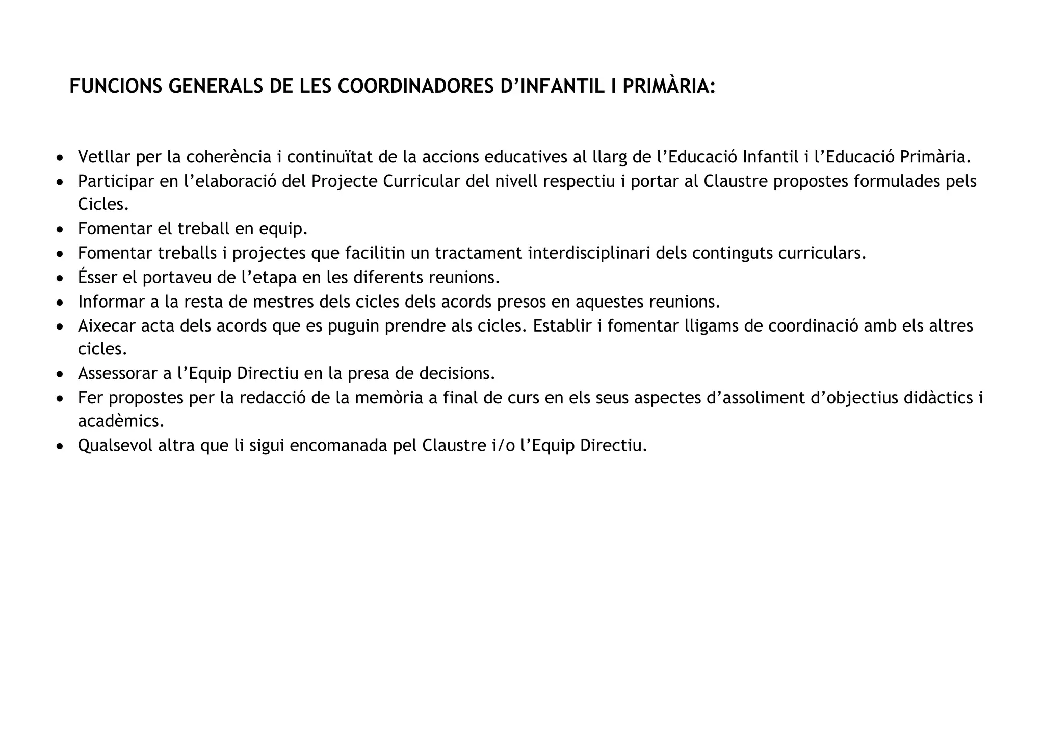 FUNCIONS GENERALS DE LES COORDINADORES D’INFANTIL I PRIMÀRIA:
• Vetllar per la coherència i continuïtat de la accions educatives al llarg de l’Educació Infantil i l’Educació Primària.
• Participar en l’elaboració del Projecte Curricular del nivell respectiu i portar al Claustre propostes formulades pels
Cicles.
• Fomentar el treball en equip.
• Fomentar treballs i projectes que facilitin un tractament interdisciplinari dels continguts curriculars.
• Ésser el portaveu de l’etapa en les diferents reunions.
• Informar a la resta de mestres dels cicles dels acords presos en aquestes reunions.
• Aixecar acta dels acords que es puguin prendre als cicles. Establir i fomentar lligams de coordinació amb els altres
cicles.
• Assessorar a l’Equip Directiu en la presa de decisions.
• Fer propostes per la redacció de la memòria a final de curs en els seus aspectes d’assoliment d’objectius didàctics i
acadèmics.
• Qualsevol altra que li sigui encomanada pel Claustre i/o l’Equip Directiu.
 