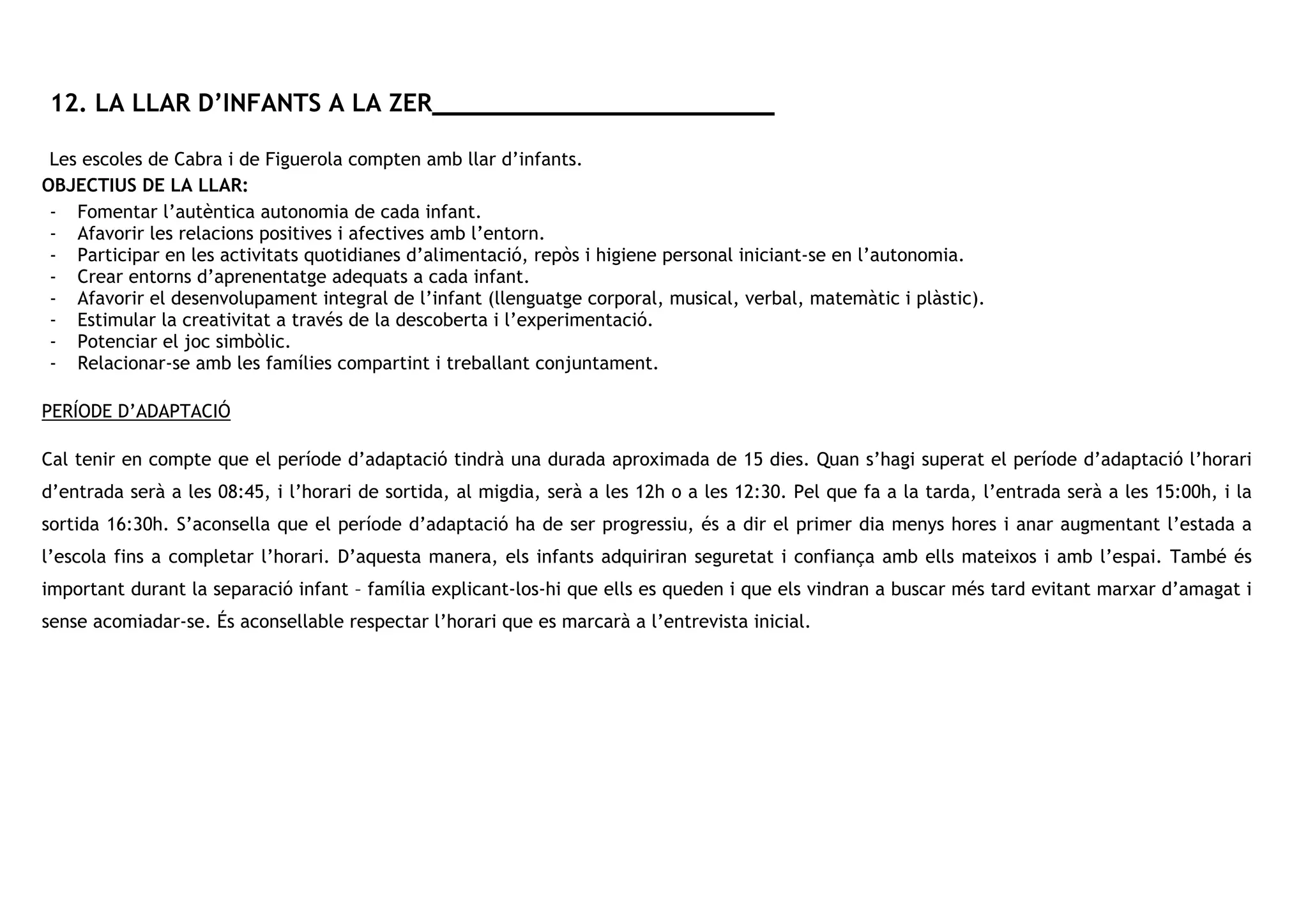 12. LA LLAR D’INFANTS A LA ZER _______________________
Les escoles de Cabra i de Figuerola compten amb llar d’infants.
OBJECTIUS DE LA LLAR:
- Fomentar l’autèntica autonomia de cada infant.
- Afavorir les relacions positives i afectives amb l’entorn.
- Participar en les activitats quotidianes d’alimentació, repòs i higiene personal iniciant-se en l’autonomia.
- Crear entorns d’aprenentatge adequats a cada infant.
- Afavorir el desenvolupament integral de l’infant (llenguatge corporal, musical, verbal, matemàtic i plàstic).
- Estimular la creativitat a través de la descoberta i l’experimentació.
- Potenciar el joc simbòlic.
- Relacionar-se amb les famílies compartint i treballant conjuntament.
PERÍODE D’ADAPTACIÓ
Cal tenir en compte que el període d’adaptació tindrà una durada aproximada de 15 dies. Quan s’hagi superat el període d’adaptació l’horari
d’entrada serà a les 08:45, i l’horari de sortida, al migdia, serà a les 12h o a les 12:30. Pel que fa a la tarda, l’entrada serà a les 15:00h, i la
sortida 16:30h. S’aconsella que el període d’adaptació ha de ser progressiu, és a dir el primer dia menys hores i anar augmentant l’estada a
l’escola fins a completar l’horari. D’aquesta manera, els infants adquiriran seguretat i confiança amb ells mateixos i amb l’espai. També és
important durant la separació infant – família explicant-los-hi que ells es queden i que els vindran a buscar més tard evitant marxar d’amagat i
sense acomiadar-se. És aconsellable respectar l’horari que es marcarà a l’entrevista inicial.
 