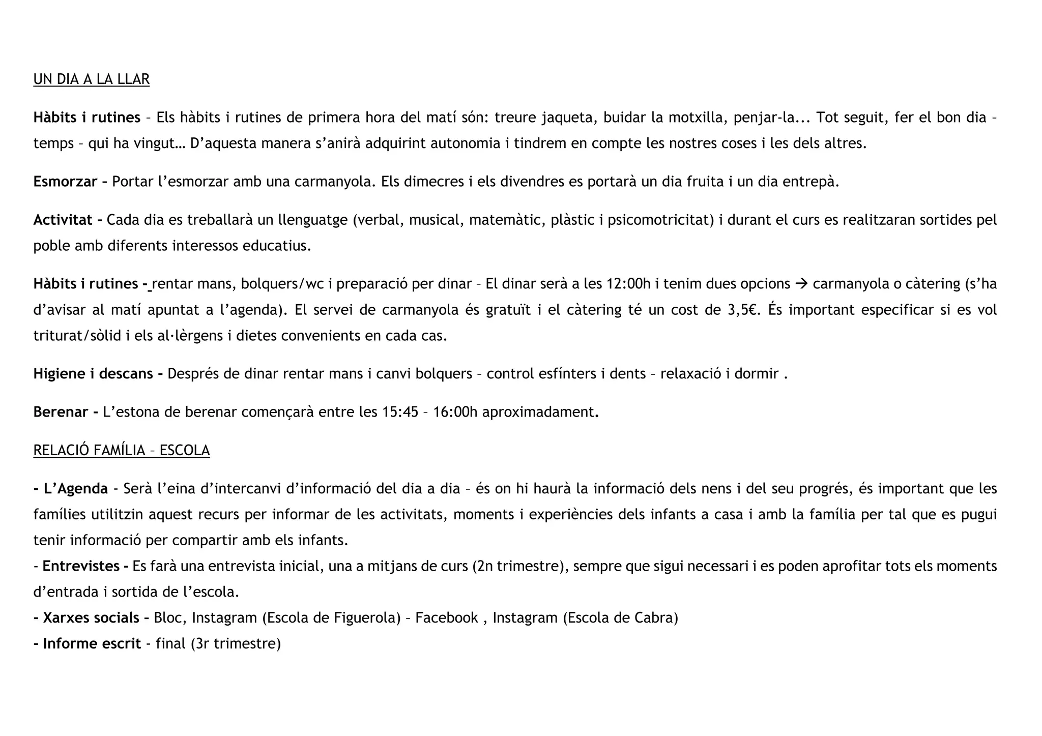 UN DIA A LA LLAR
Hàbits i rutines – Els hàbits i rutines de primera hora del matí són: treure jaqueta, buidar la motxilla, penjar-la... Tot seguit, fer el bon dia –
temps – qui ha vingut… D’aquesta manera s’anirà adquirint autonomia i tindrem en compte les nostres coses i les dels altres.
Esmorzar – Portar l’esmorzar amb una carmanyola. Els dimecres i els divendres es portarà un dia fruita i un dia entrepà.
Activitat - Cada dia es treballarà un llenguatge (verbal, musical, matemàtic, plàstic i psicomotricitat) i durant el curs es realitzaran sortides pel
poble amb diferents interessos educatius.
Hàbits i rutines - rentar mans, bolquers/wc i preparació per dinar – El dinar serà a les 12:00h i tenim dues opcions à carmanyola o càtering (s’ha
d’avisar al matí apuntat a l’agenda). El servei de carmanyola és gratuït i el càtering té un cost de 3,5€. És important especificar si es vol
triturat/sòlid i els al·lèrgens i dietes convenients en cada cas.
Higiene i descans - Després de dinar rentar mans i canvi bolquers – control esfínters i dents – relaxació i dormir .
Berenar - L’estona de berenar començarà entre les 15:45 – 16:00h aproximadament.
RELACIÓ FAMÍLIA – ESCOLA
- L’Agenda - Serà l’eina d’intercanvi d’informació del dia a dia – és on hi haurà la informació dels nens i del seu progrés, és important que les
famílies utilitzin aquest recurs per informar de les activitats, moments i experiències dels infants a casa i amb la família per tal que es pugui
tenir informació per compartir amb els infants.
- Entrevistes - Es farà una entrevista inicial, una a mitjans de curs (2n trimestre), sempre que sigui necessari i es poden aprofitar tots els moments
d’entrada i sortida de l’escola.
- Xarxes socials – Bloc, Instagram (Escola de Figuerola) – Facebook , Instagram (Escola de Cabra)
- Informe escrit - final (3r trimestre)
 