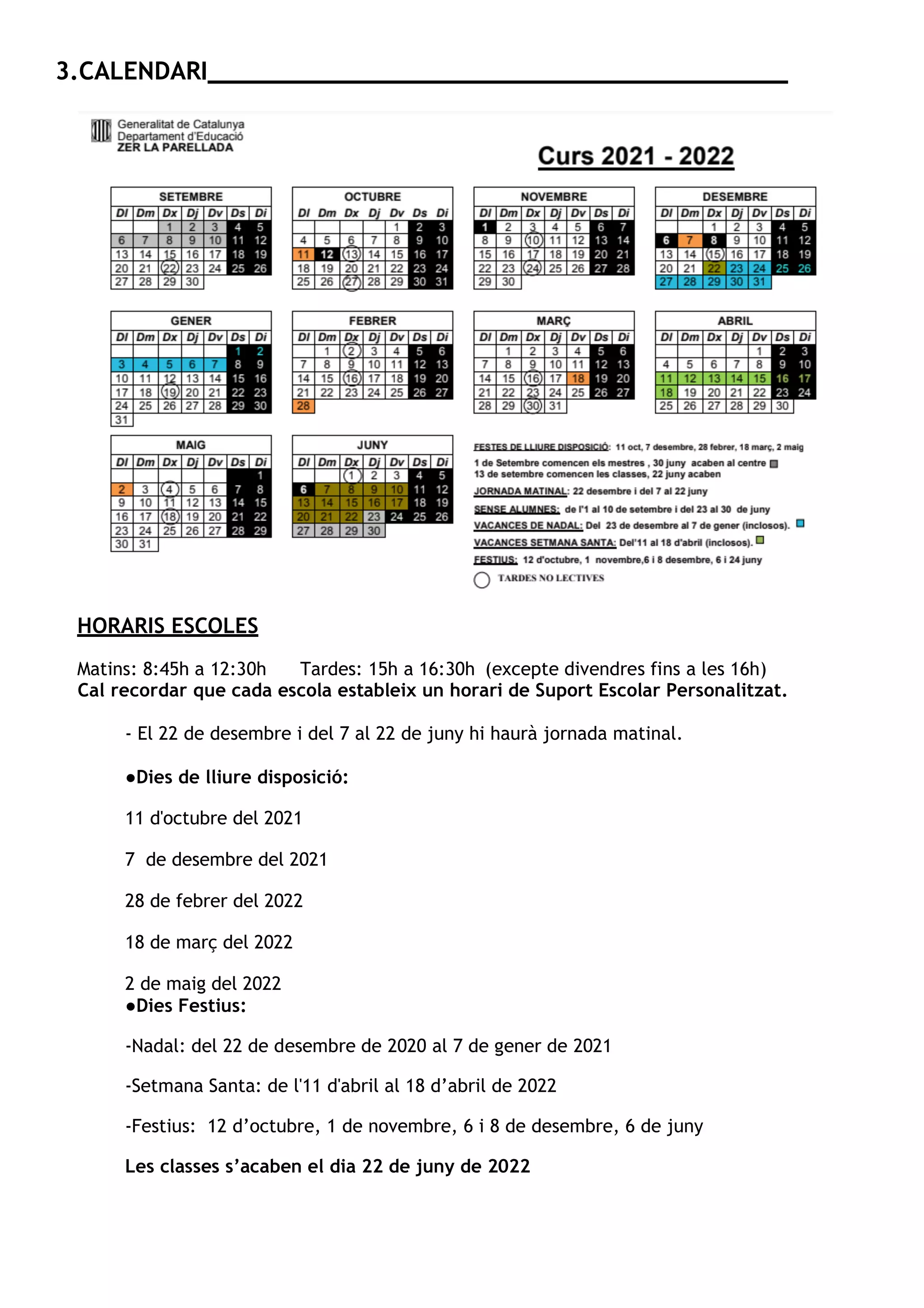 3.CALENDARI _______________________________________
HORARIS ESCOLES
Matins: 8:45h a 12:30h Tardes: 15h a 16:30h (excepte divendres fins a les 16h)
Cal recordar que cada escola estableix un horari de Suport Escolar Personalitzat.
- El 22 de desembre i del 7 al 22 de juny hi haurà jornada matinal.
●Dies de lliure disposició:
11 d'octubre del 2021
7 de desembre del 2021
28 de febrer del 2022
18 de març del 2022
2 de maig del 2022
●Dies Festius:
-Nadal: del 22 de desembre de 2020 al 7 de gener de 2021
-Setmana Santa: de l'11 d'abril al 18 d’abril de 2022
-Festius: 12 d’octubre, 1 de novembre, 6 i 8 de desembre, 6 de juny
Les classes s’acaben el dia 22 de juny de 2022
 