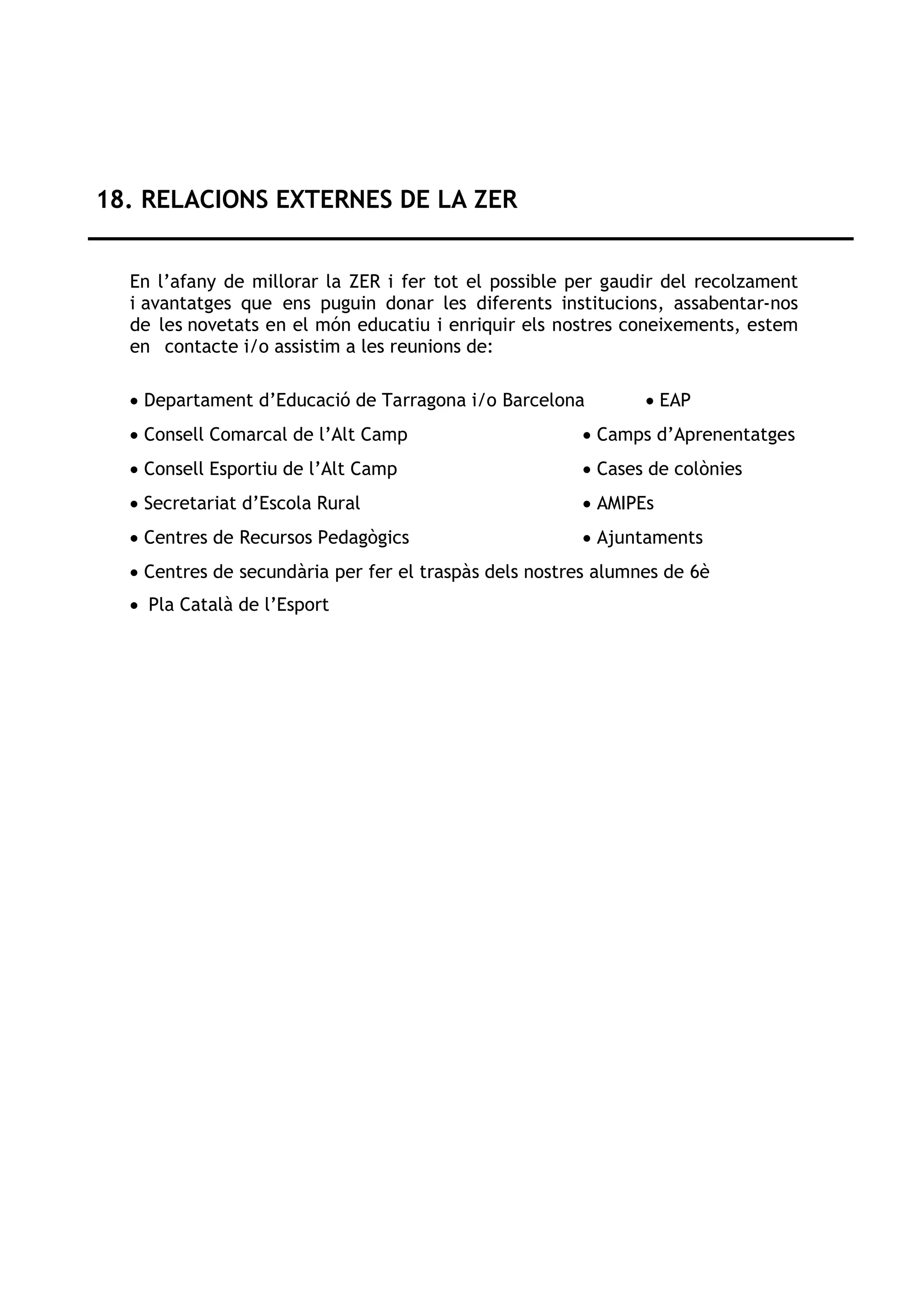 18. RELACIONS EXTERNES DE LA ZER
En l’afany de millorar la ZER i fer tot el possible per gaudir del recolzament
i avantatges que ens puguin donar les diferents institucions, assabentar-nos
de les novetats en el món educatiu i enriquir els nostres coneixements, estem
en contacte i/o assistim a les reunions de:
• Departament d’Educació de Tarragona i/o Barcelona • EAP
• Consell Comarcal de l’Alt Camp • Camps d’Aprenentatges
• Consell Esportiu de l’Alt Camp • Cases de colònies
• Secretariat d’Escola Rural • AMIPEs
• Centres de Recursos Pedagògics • Ajuntaments
• Centres de secundària per fer el traspàs dels nostres alumnes de 6è
• Pla Català de l’Esport
 