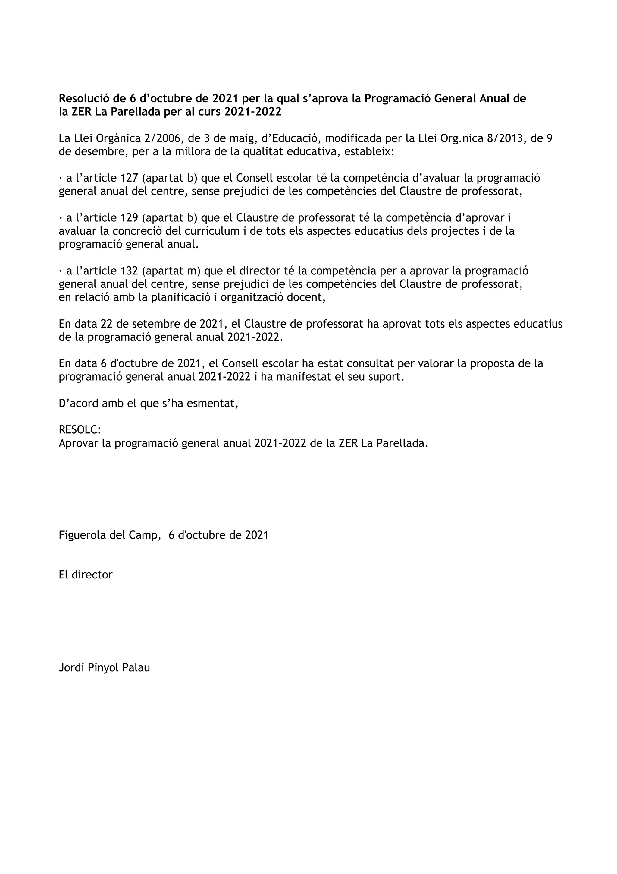 Resolució de 6 d’octubre de 2021 per la qual s’aprova la Programació General Anual de
la ZER La Parellada per al curs 2021-2022
La Llei Orgànica 2/2006, de 3 de maig, d’Educació, modificada per la Llei Org.nica 8/2013, de 9
de desembre, per a la millora de la qualitat educativa, estableix:
· a l’article 127 (apartat b) que el Consell escolar té la competència d’avaluar la programació
general anual del centre, sense prejudici de les competències del Claustre de professorat,
· a l’article 129 (apartat b) que el Claustre de professorat té la competència d’aprovar i
avaluar la concreció del currículum i de tots els aspectes educatius dels projectes i de la
programació general anual.
· a l’article 132 (apartat m) que el director té la competència per a aprovar la programació
general anual del centre, sense prejudici de les competències del Claustre de professorat,
en relació amb la planificació i organització docent,
En data 22 de setembre de 2021, el Claustre de professorat ha aprovat tots els aspectes educatius
de la programació general anual 2021-2022.
En data 6 d'octubre de 2021, el Consell escolar ha estat consultat per valorar la proposta de la
programació general anual 2021-2022 i ha manifestat el seu suport.
D’acord amb el que s’ha esmentat,
RESOLC:
Aprovar la programació general anual 2021-2022 de la ZER La Parellada.
Figuerola del Camp, 6 d'octubre de 2021
El director
Jordi Pinyol Palau
 