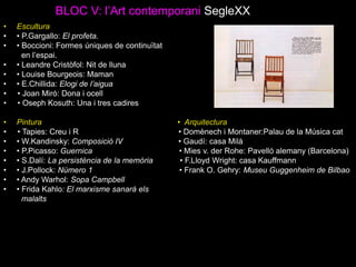 BLOC V: l’Art contemporani SegleXX
• Escultura
• • P.Gargallo: El profeta.
• • Boccioni: Formes úniques de continuïtat
en l’espai.
• • Leandre Cristòfol: Nit de lluna
• • Louise Bourgeois: Maman
• • E.Chillida: Elogi de l’aigua
• • Joan Miró: Dona i ocell
• • Oseph Kosuth: Una i tres cadires
• Pintura • Arquitectura
• • Tapies: Creu i R • Domènech i Montaner:Palau de la Música cat
• • W.Kandinsky: Composició IV • Gaudí: casa Milà
• • P.Picasso: Guernica • Mies v. der Rohe: Pavelló alemany (Barcelona)
• • S.Dalí: La persistència de la memòria • F.Lloyd Wright: casa Kauffmann
• • J.Pollock: Número 1 • Frank O. Gehry: Museu Guggenheim de Bilbao
• • Andy Warhol: Sopa Campbell
• • Frida Kahlo: El marxisme sanarà els
malalts
 