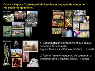 Quant a l’època Contemporània heu de ser capaços de contestar
les següents qüestions:
a) Esquematitzar el
procediment que seguiu per
comentar una obra
arquitectònica, pictòrica o
escultòrica. (1 punt)
b) Aplicar l’esquema de
comentari a qualsevol
obra d’aquesta època.
(4 punts)
a) Esquematitzar el procediment que seguiu
per comentar una obra
arquitectònica,escultòrica o pictòrica. (1 punt)
b) Aplicar l’anterior esquema de comentari a
qualsevol obra d’aquesta època. (4 punts)
 