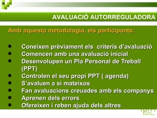 Amb aquesta metodologia, els participants: Coneixen prèviament els  criteris d’avaluació Comencen amb una avaluació inicial Desenvolupen un Pla Personal de Treball (PPT) Controlen el seu propi PPT ( agenda) S’avaluen a si mateixos Fan avaluacions creuades amb els companys Aprenen dels errors Ofereixen i reben ajuda dels altres AVALUACIÓ AUTORREGULADORA 