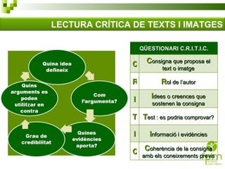 LECTURA CRÍTICA DE TEXTS I IMATGES QÜESTIONARI C.R.I.T.I.C. C C onsigna que proposa el text o imatge R R ol de l’autor I I dees o creences que sostenen la consigna T T est : es podria comprovar? I I nformació i evidències C C oherència de la consigna amb els coneixements previs 
